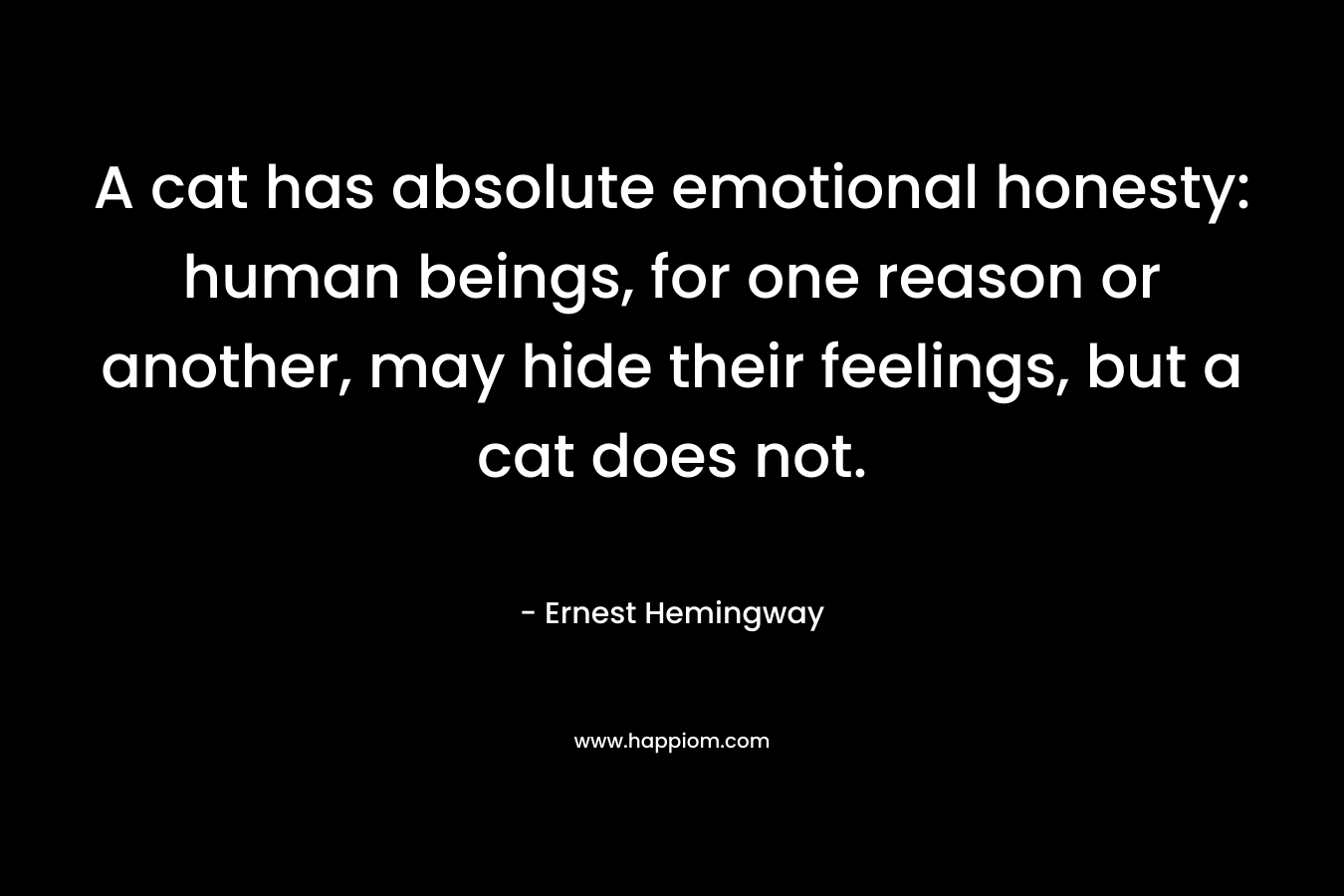 A cat has absolute emotional honesty: human beings, for one reason or another, may hide their feelings, but a cat does not. – Ernest Hemingway