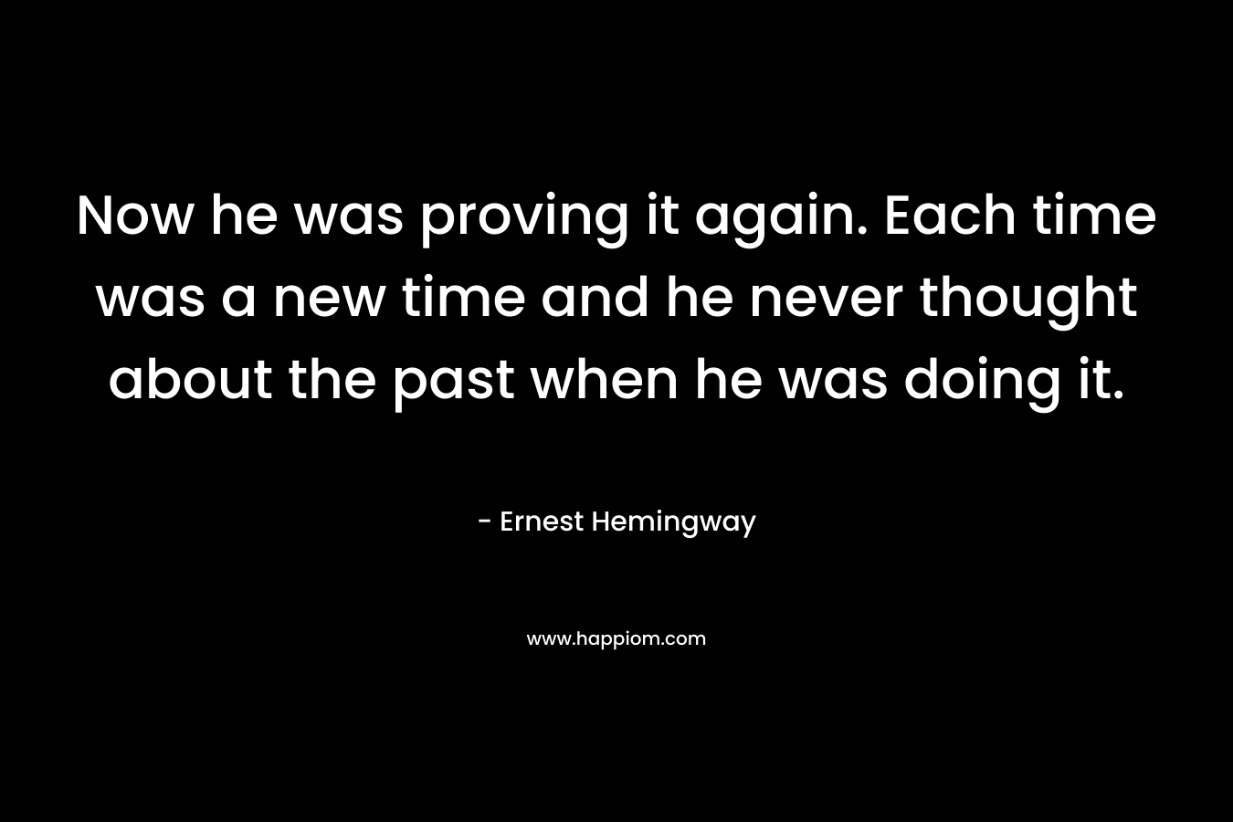 Now he was proving it again. Each time was a new time and he never thought about the past when he was doing it. – Ernest Hemingway