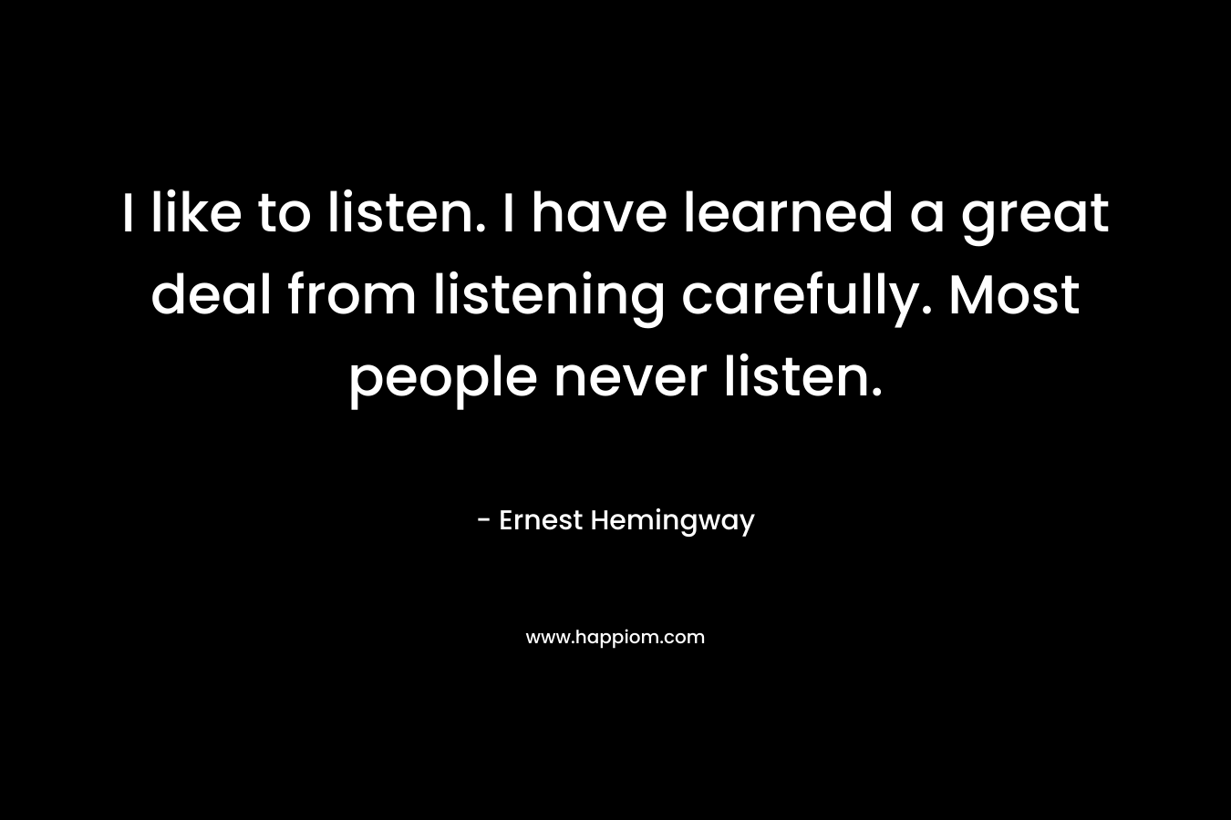 I like to listen. I have learned a great deal from listening carefully. Most people never listen.