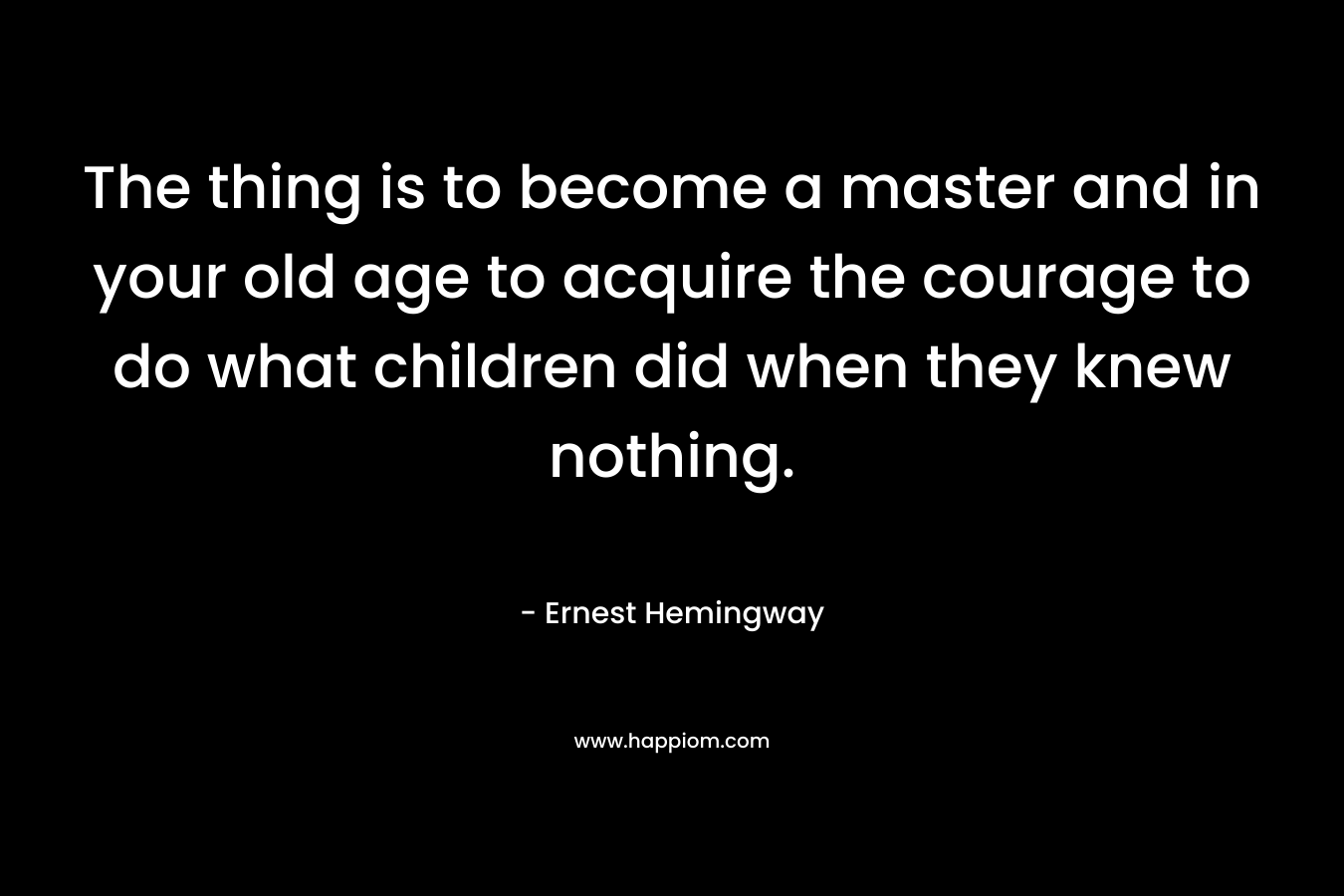 The thing is to become a master and in your old age to acquire the courage to do what children did when they knew nothing.  – Ernest Hemingway