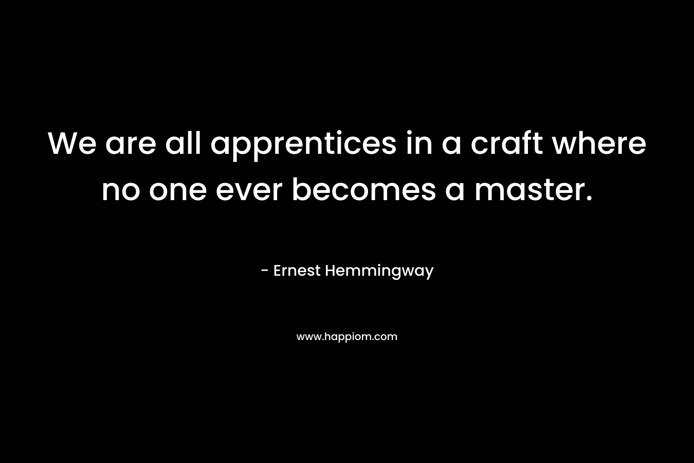 We are all apprentices in a craft where no one ever becomes a master. – Ernest Hemmingway