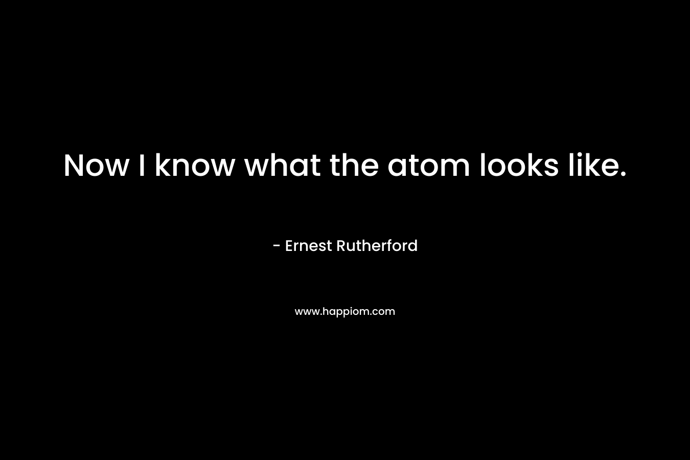 Now I know what the atom looks like. – Ernest Rutherford