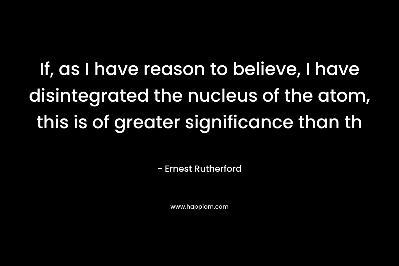 If, as I have reason to believe, I have disintegrated the nucleus of the atom, this is of greater significance than th