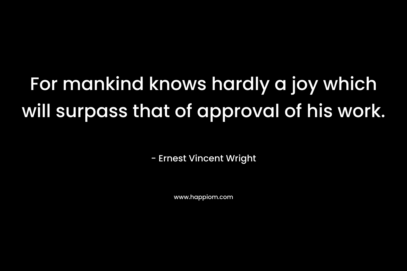 For mankind knows hardly a joy which will surpass that of approval of his work. – Ernest Vincent Wright