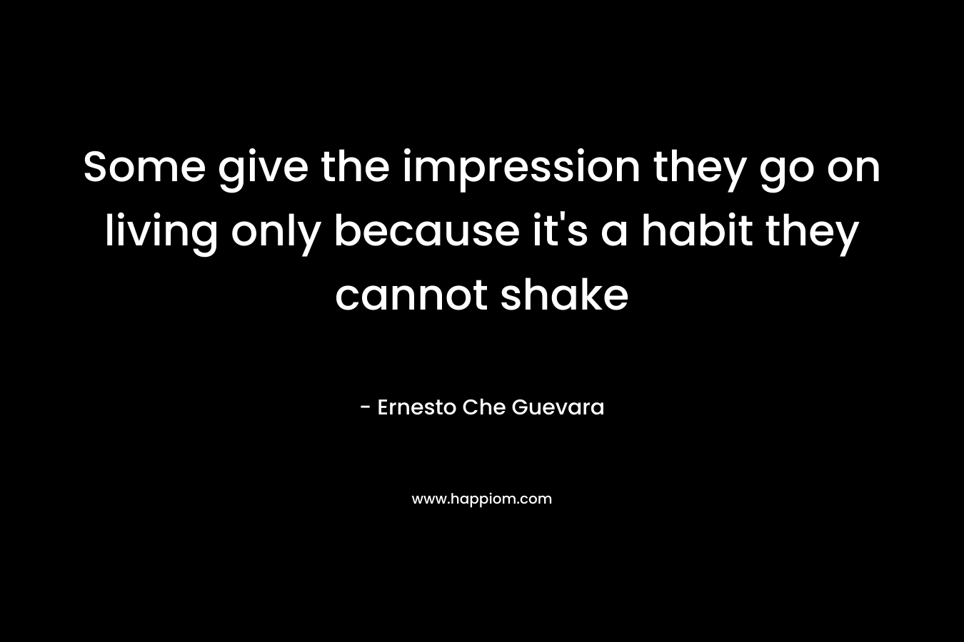 Some give the impression they go on living only because it’s a habit they cannot shake – Ernesto Che Guevara