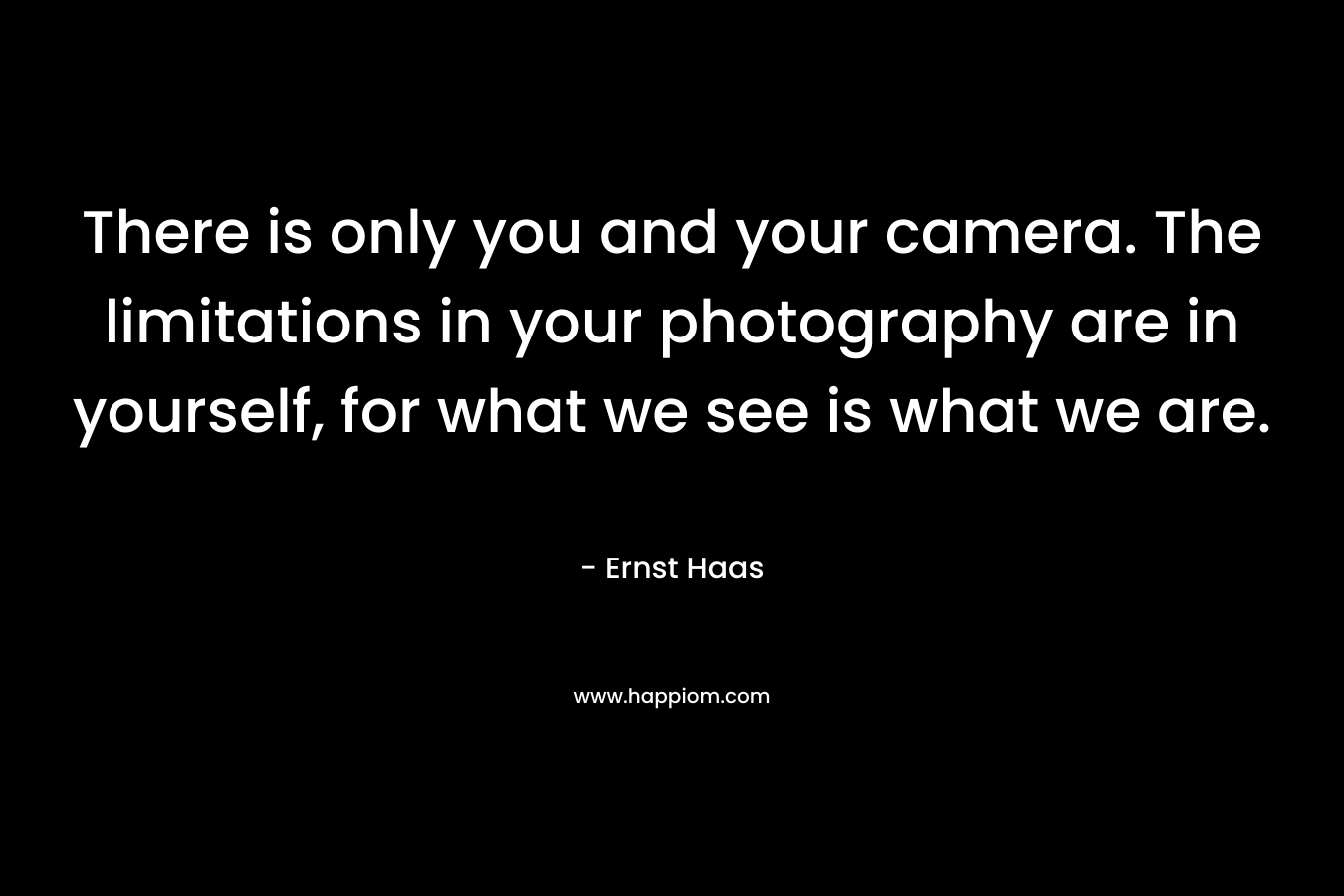 There is only you and your camera. The limitations in your photography are in yourself, for what we see is what we are. – Ernst Haas