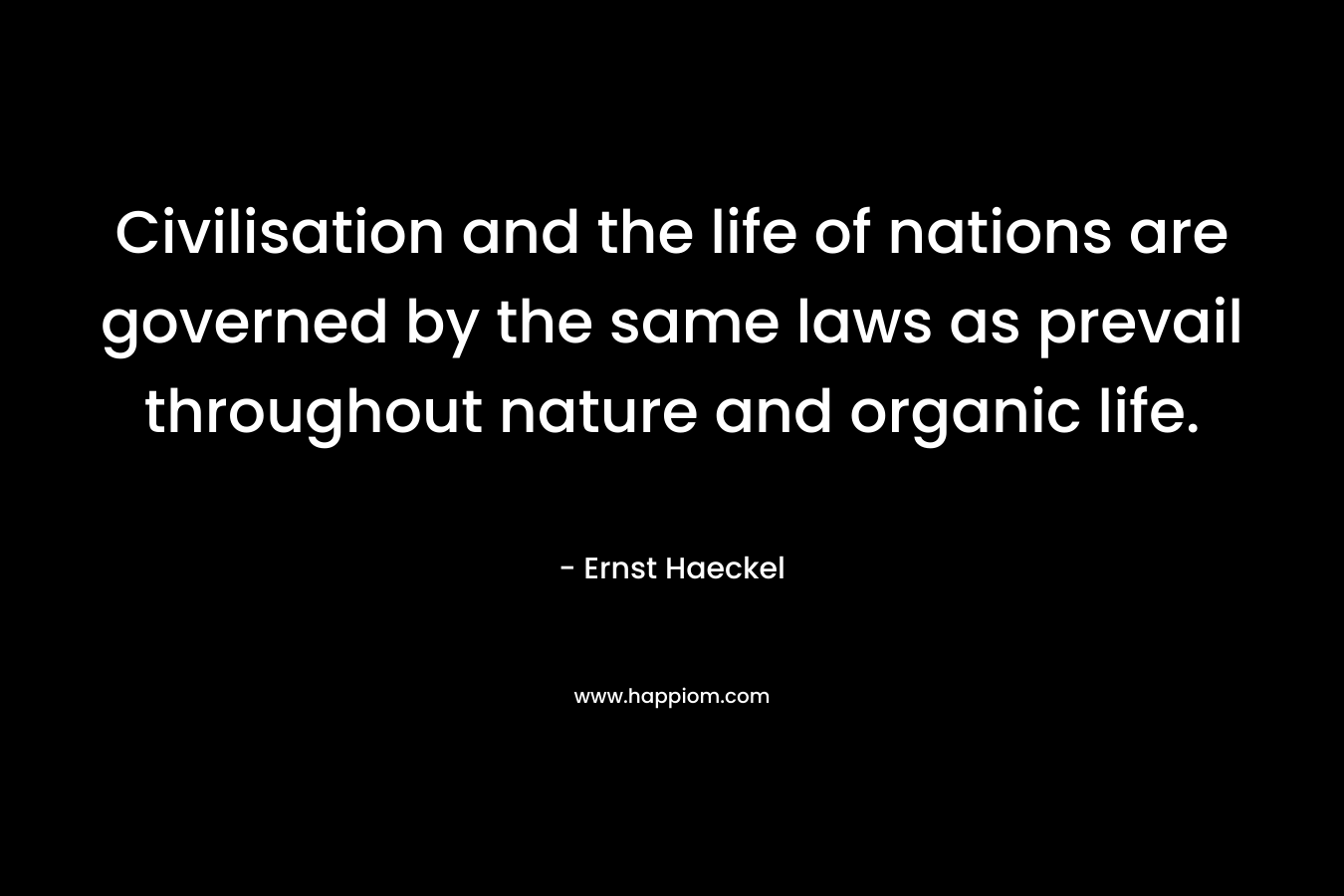 Civilisation and the life of nations are governed by the same laws as prevail throughout nature and organic life. – Ernst Haeckel