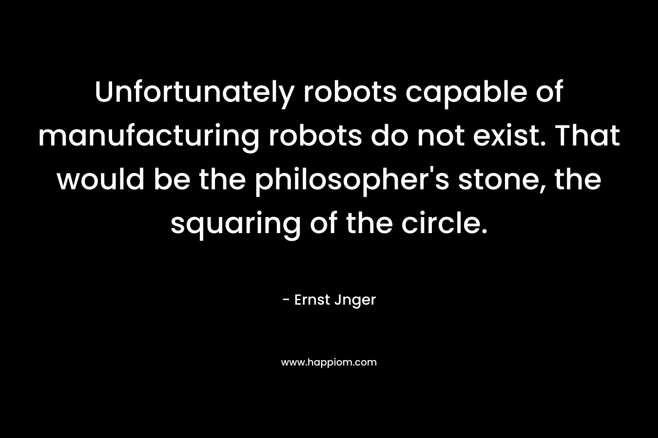 Unfortunately robots capable of manufacturing robots do not exist. That would be the philosopher’s stone, the squaring of the circle. – Ernst Jnger