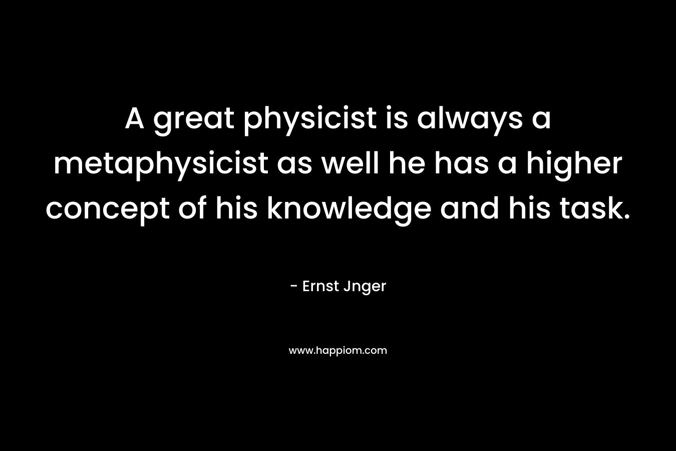 A great physicist is always a metaphysicist as well he has a higher concept of his knowledge and his task. – Ernst Jnger