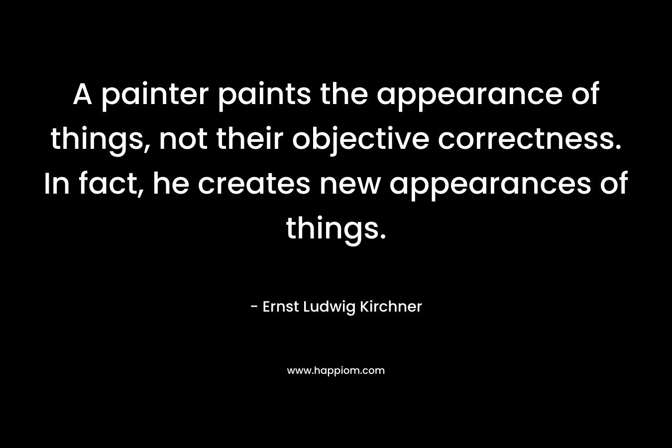 A painter paints the appearance of things, not their objective correctness. In fact, he creates new appearances of things. – Ernst Ludwig Kirchner