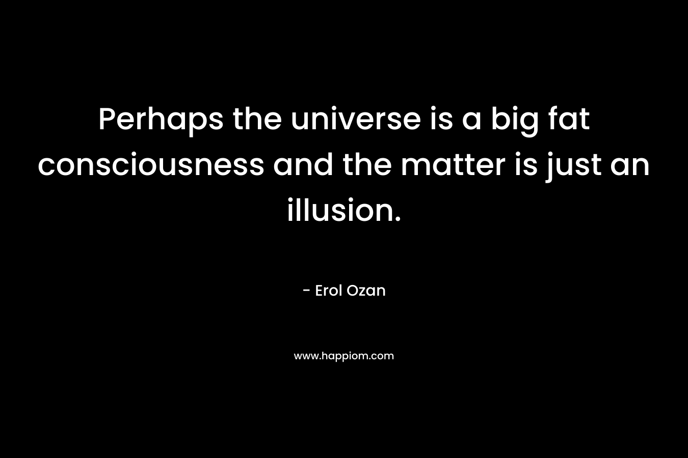 Perhaps the universe is a big fat consciousness and the matter is just an illusion. – Erol Ozan
