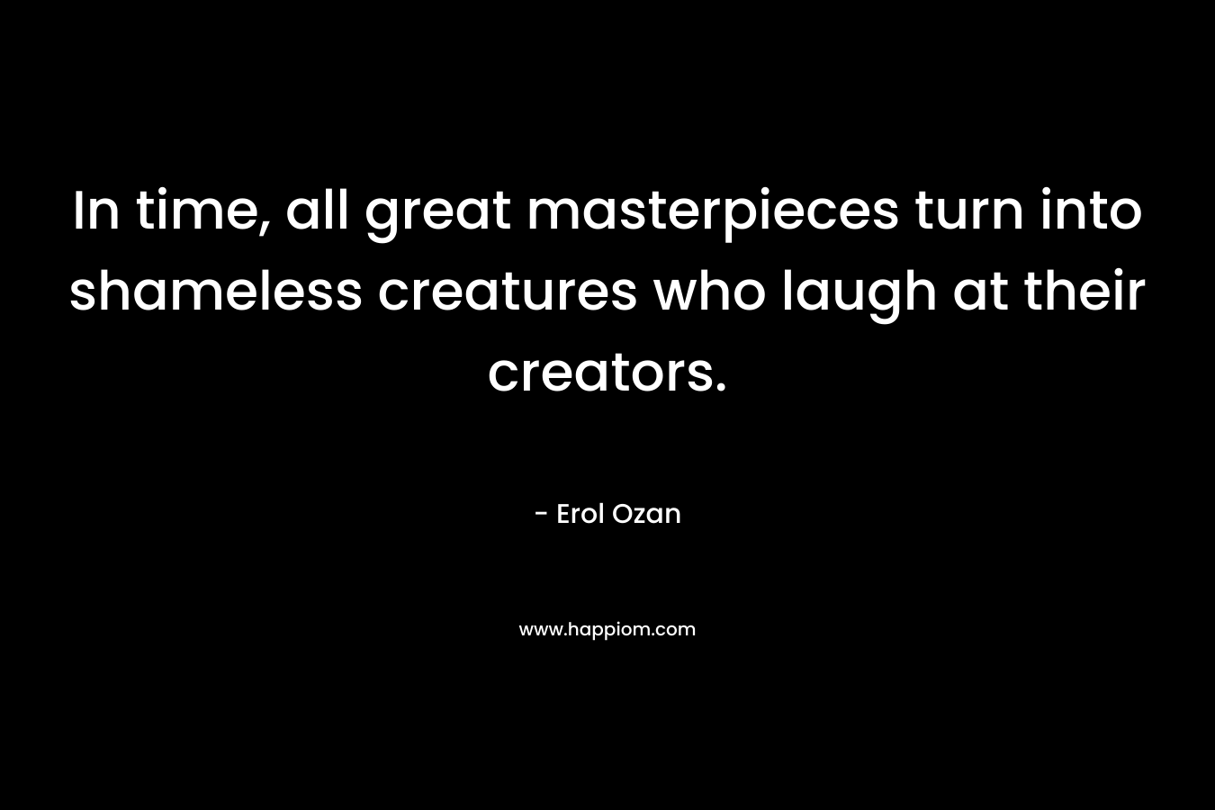 In time, all great masterpieces turn into shameless creatures who laugh at their creators. – Erol Ozan