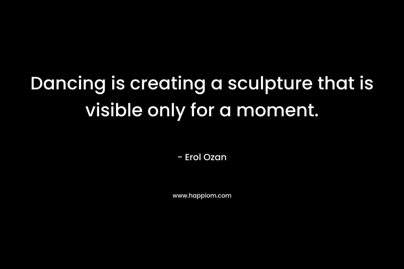 Dancing is creating a sculpture that is visible only for a moment. – Erol Ozan