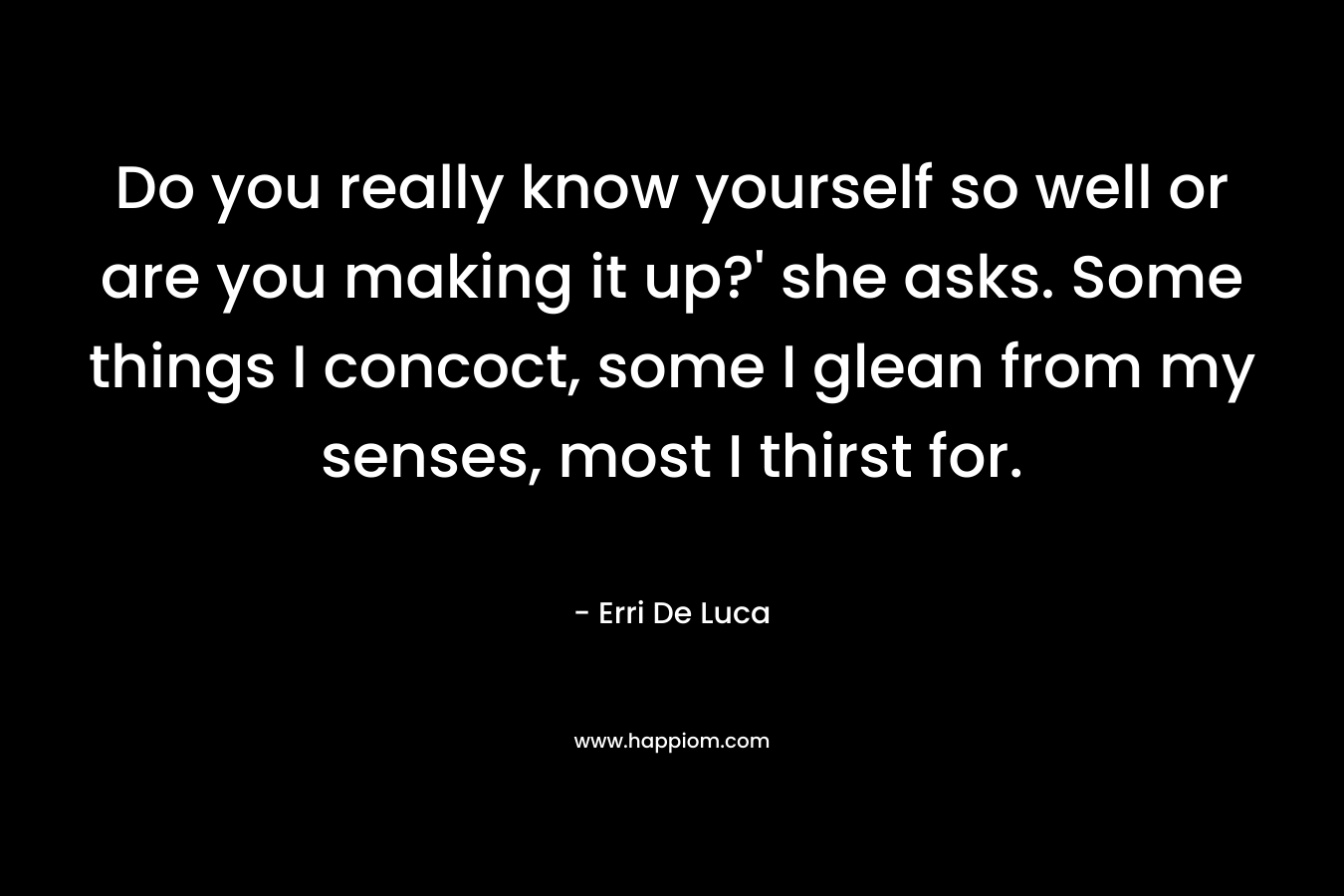 Do you really know yourself so well or are you making it up?’ she asks. Some things I concoct, some I glean from my senses, most I thirst for. – Erri De Luca