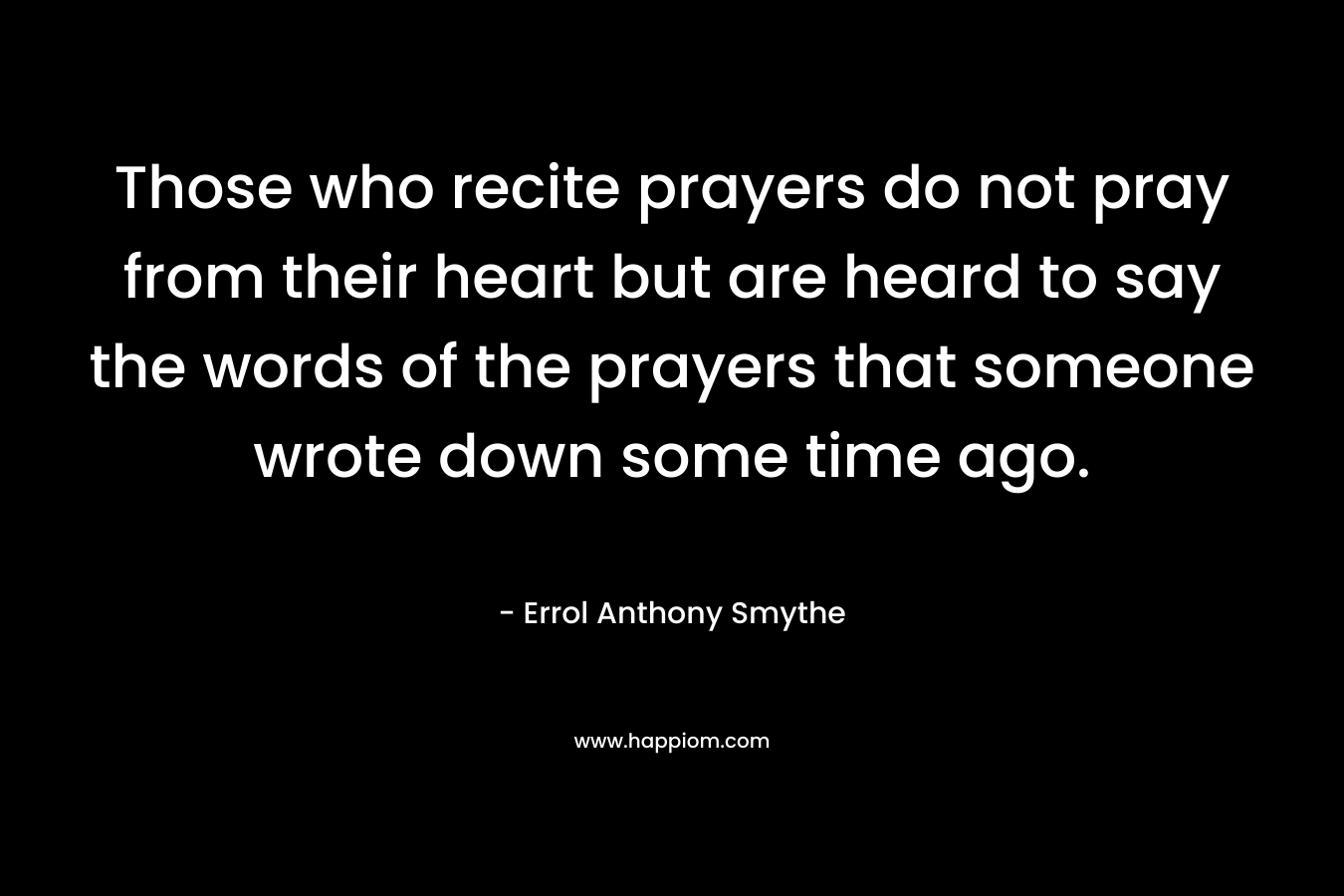 Those who recite prayers do not pray from their heart but are heard to say the words of the prayers that someone wrote down some time ago. – Errol Anthony Smythe
