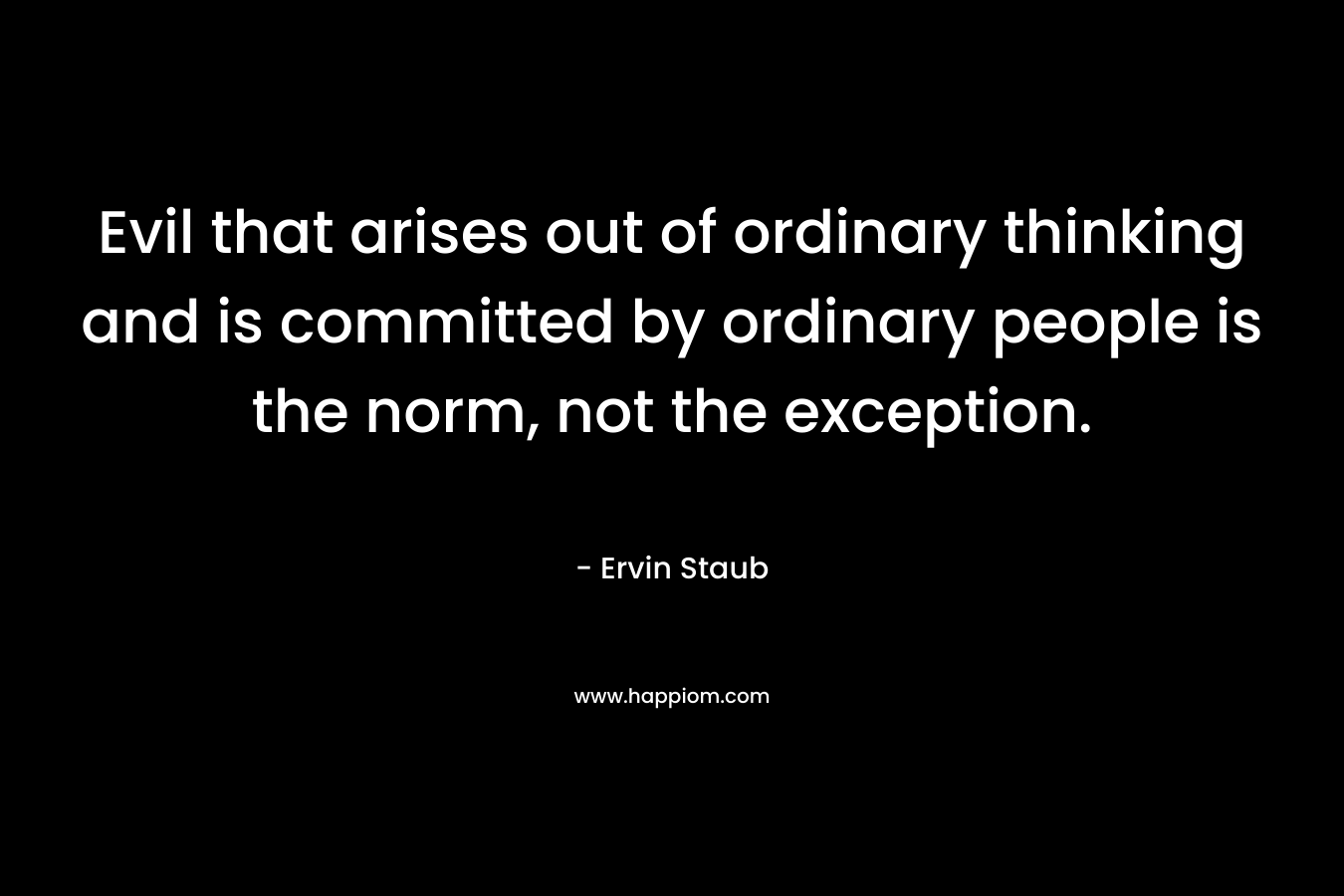Evil that arises out of ordinary thinking and is committed by ordinary people is the norm, not the exception. – Ervin Staub