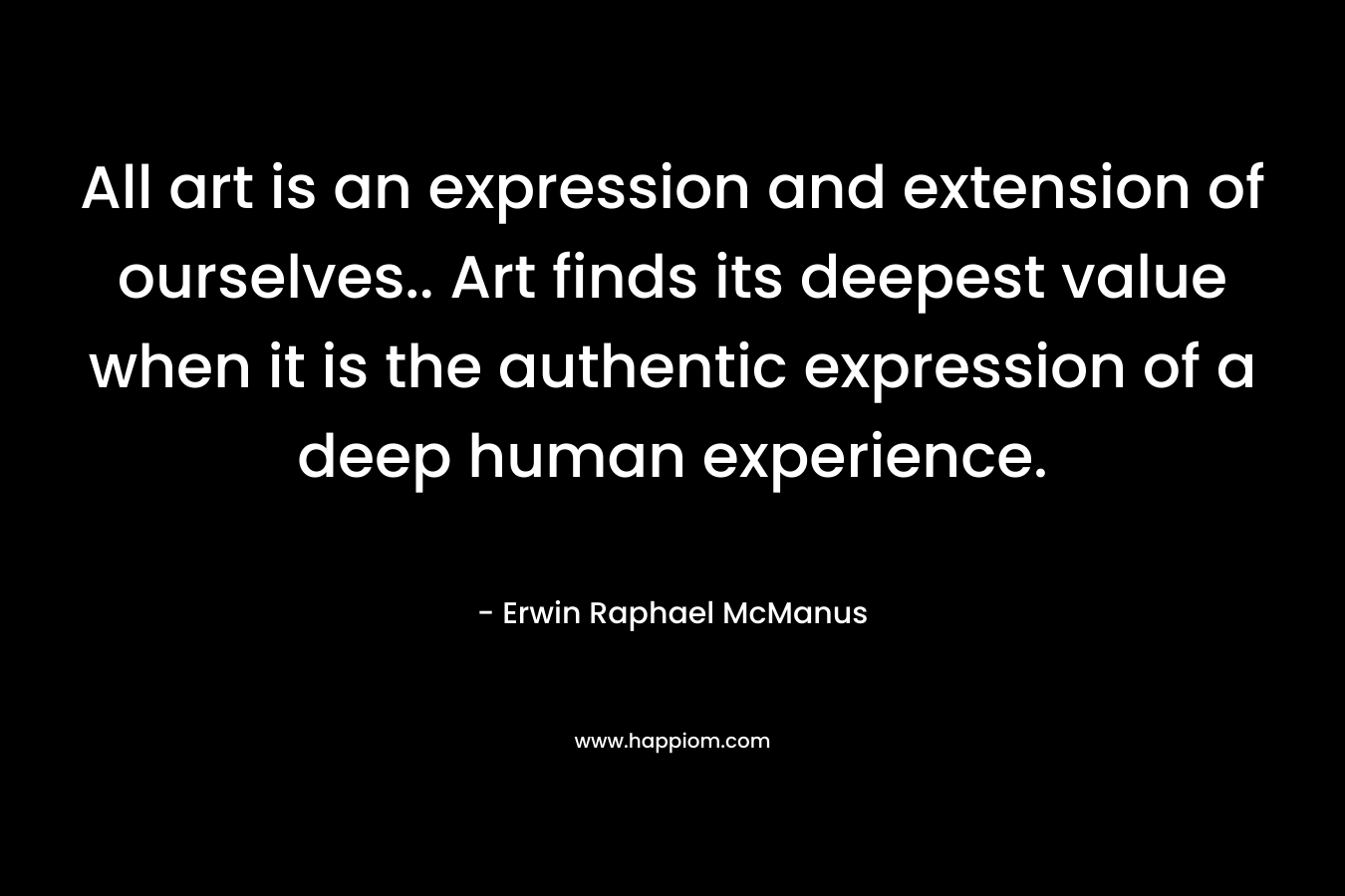All art is an expression and extension of ourselves.. Art finds its deepest value when it is the authentic expression of a deep human experience.