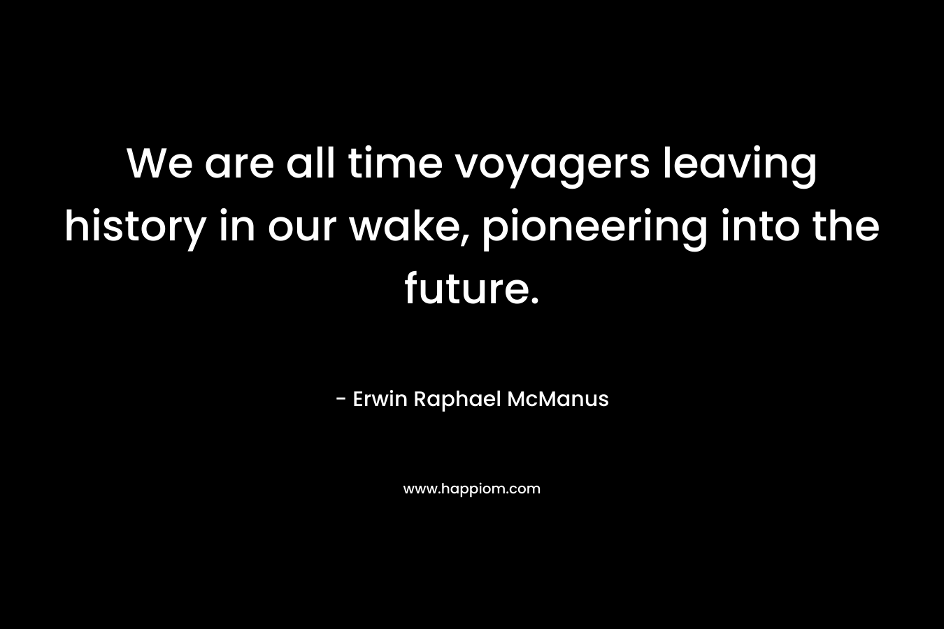 We are all time voyagers leaving history in our wake, pioneering into the future. – Erwin Raphael McManus
