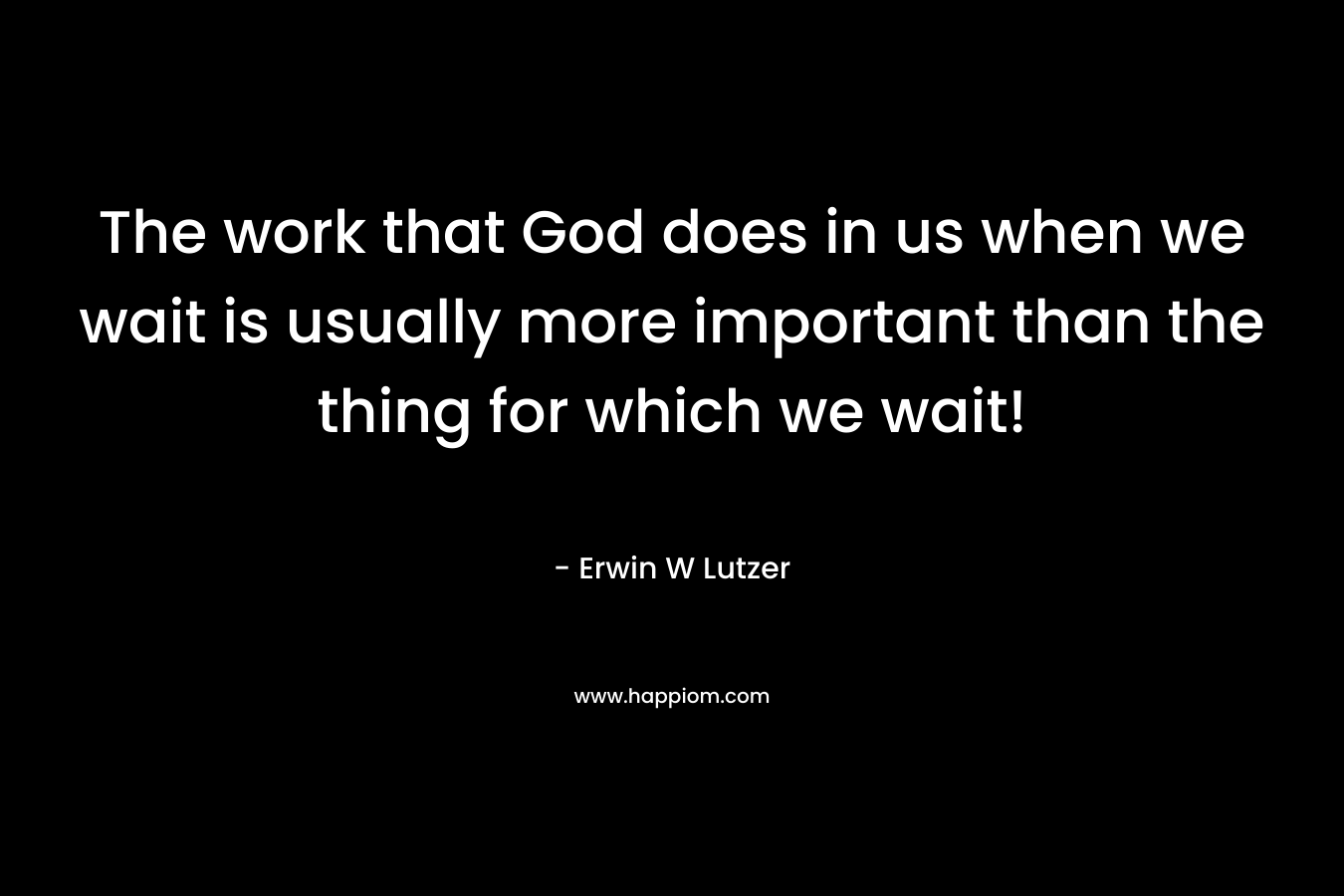 The work that God does in us when we wait is usually more important than the thing for which we wait! – Erwin W Lutzer