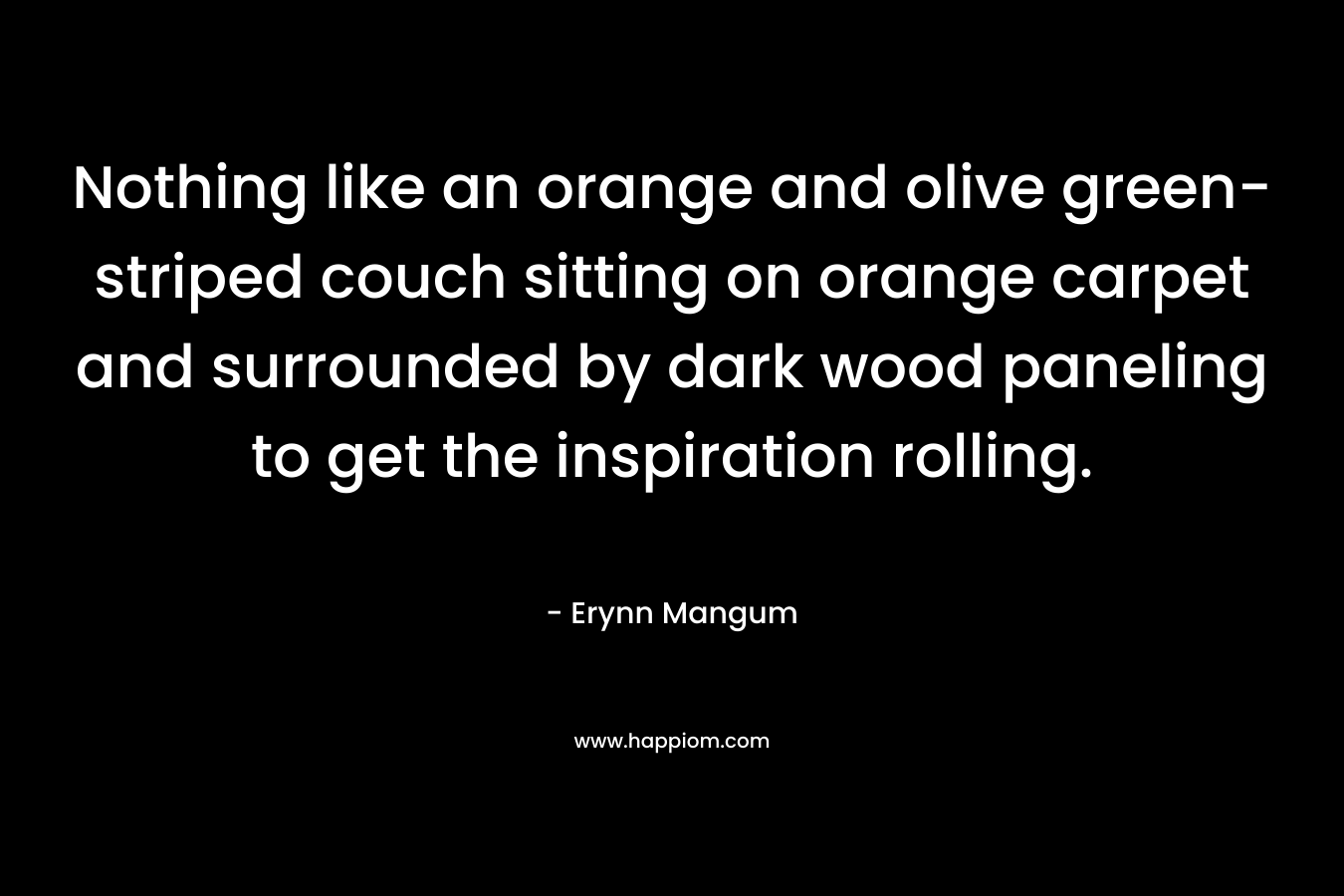 Nothing like an orange and olive green-striped couch sitting on orange carpet and surrounded by dark wood paneling to get the inspiration rolling. – Erynn Mangum