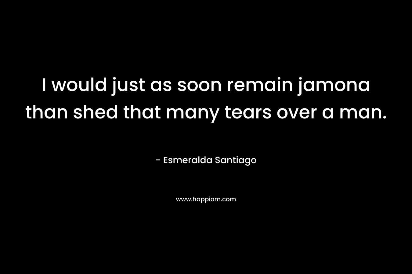 I would just as soon remain jamona than shed that many tears over a man. – Esmeralda Santiago