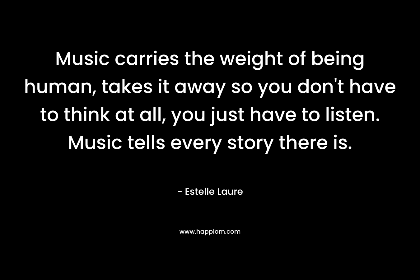 Music carries the weight of being human, takes it away so you don't have to think at all, you just have to listen. Music tells every story there is.