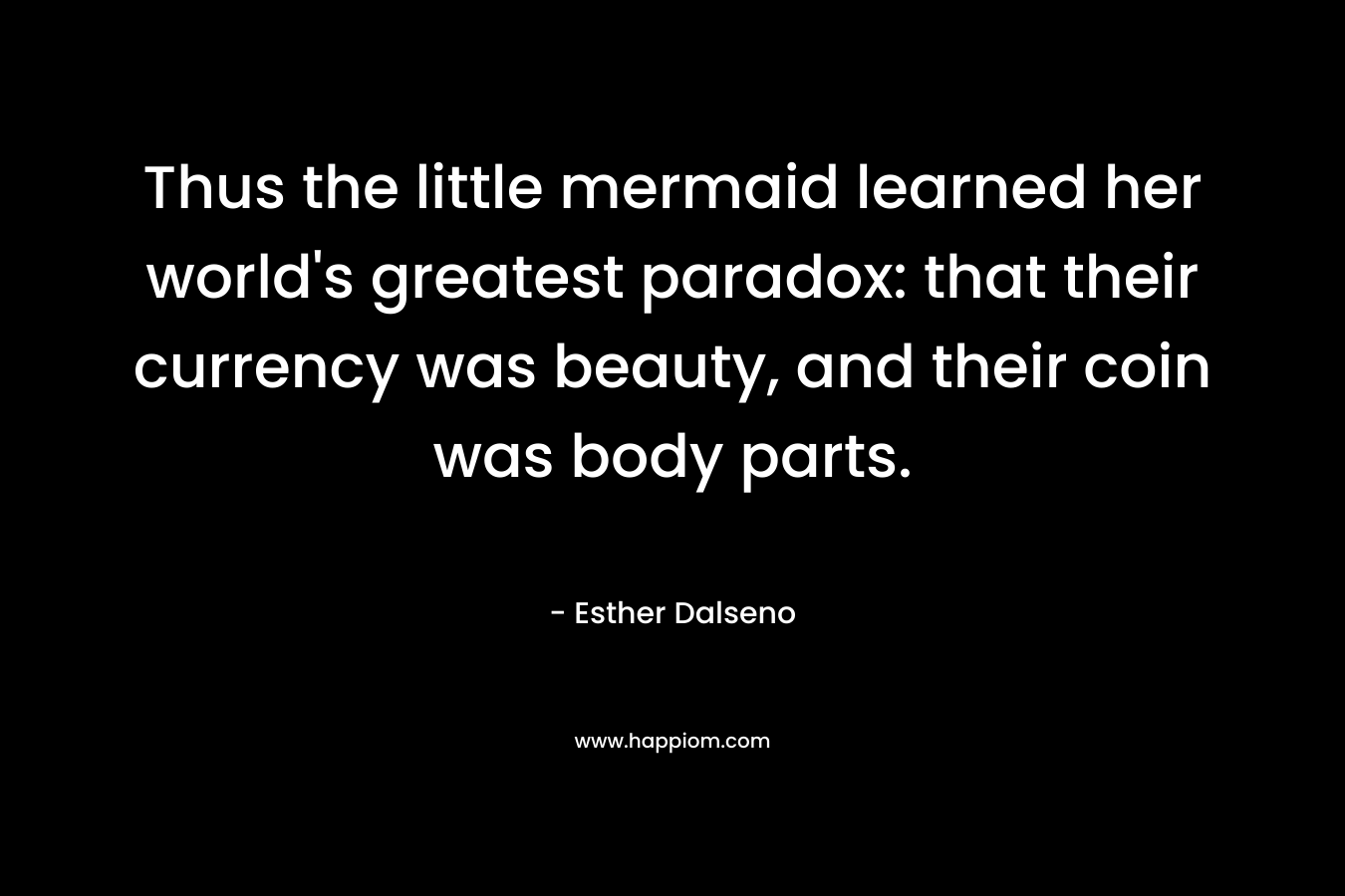 Thus the little mermaid learned her world’s greatest paradox: that their currency was beauty, and their coin was body parts. – Esther Dalseno