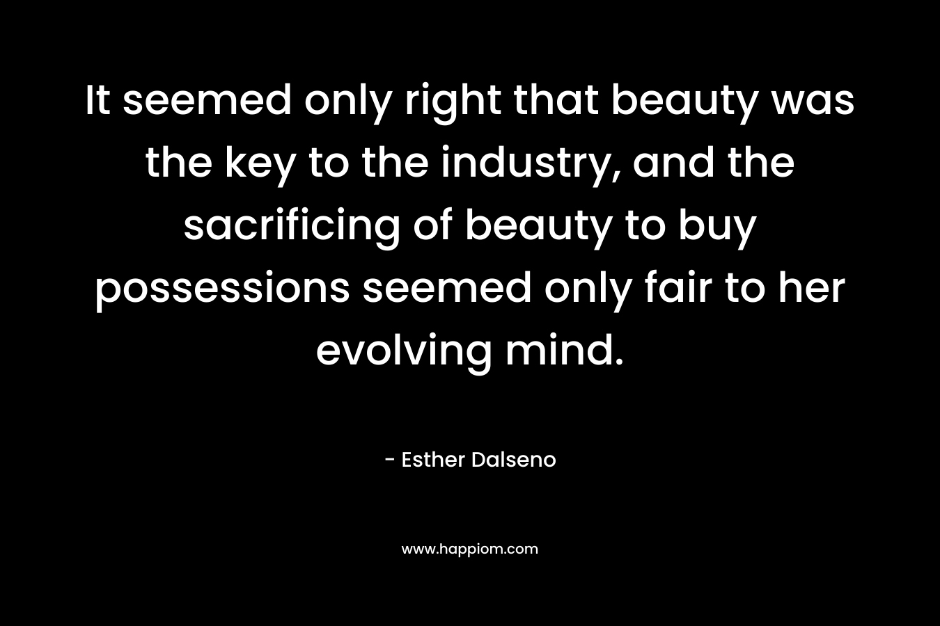It seemed only right that beauty was the key to the industry, and the sacrificing of beauty to buy possessions seemed only fair to her evolving mind.