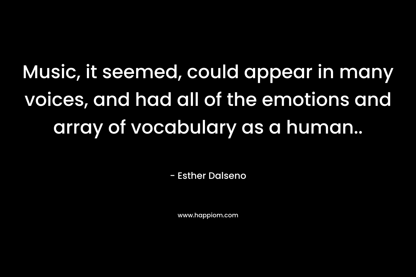 Music, it seemed, could appear in many voices, and had all of the emotions and array of vocabulary as a human.. – Esther Dalseno