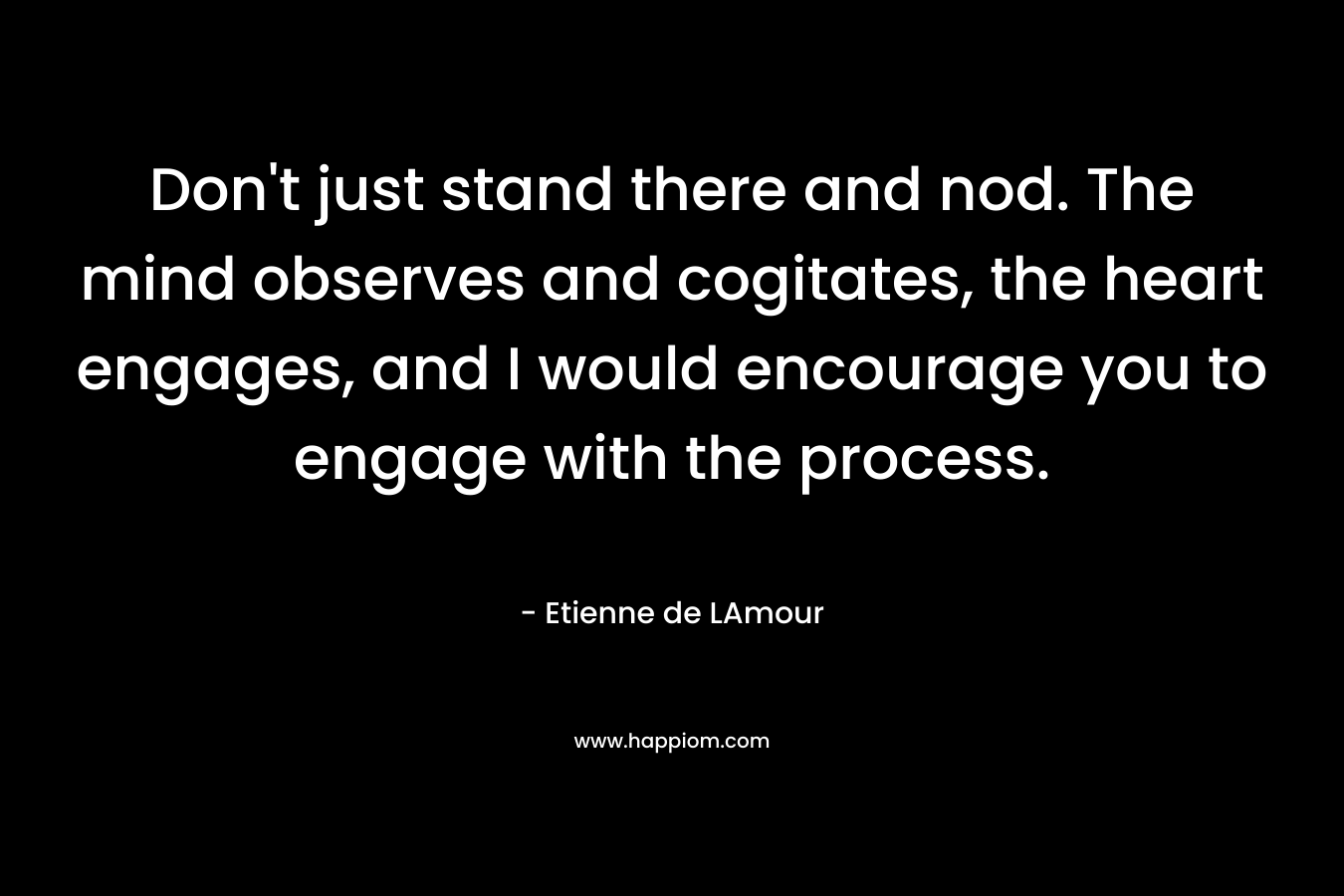 Don’t just stand there and nod. The mind observes and cogitates, the heart engages, and I would encourage you to engage with the process. – Etienne de LAmour