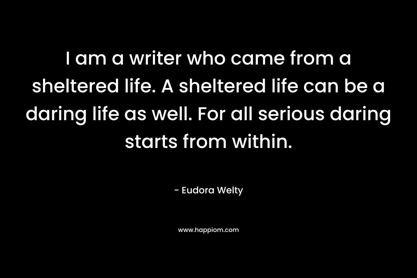 I am a writer who came from a sheltered life. A sheltered life can be a daring life as well. For all serious daring starts from within. – Eudora Welty