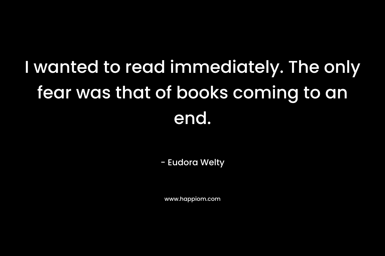 I wanted to read immediately. The only fear was that of books coming to an end. – Eudora Welty