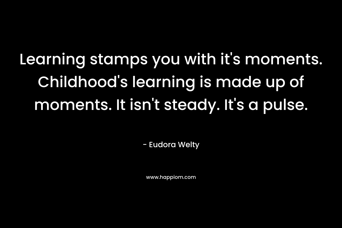 Learning stamps you with it's moments. Childhood's learning is made up of moments. It isn't steady. It's a pulse.