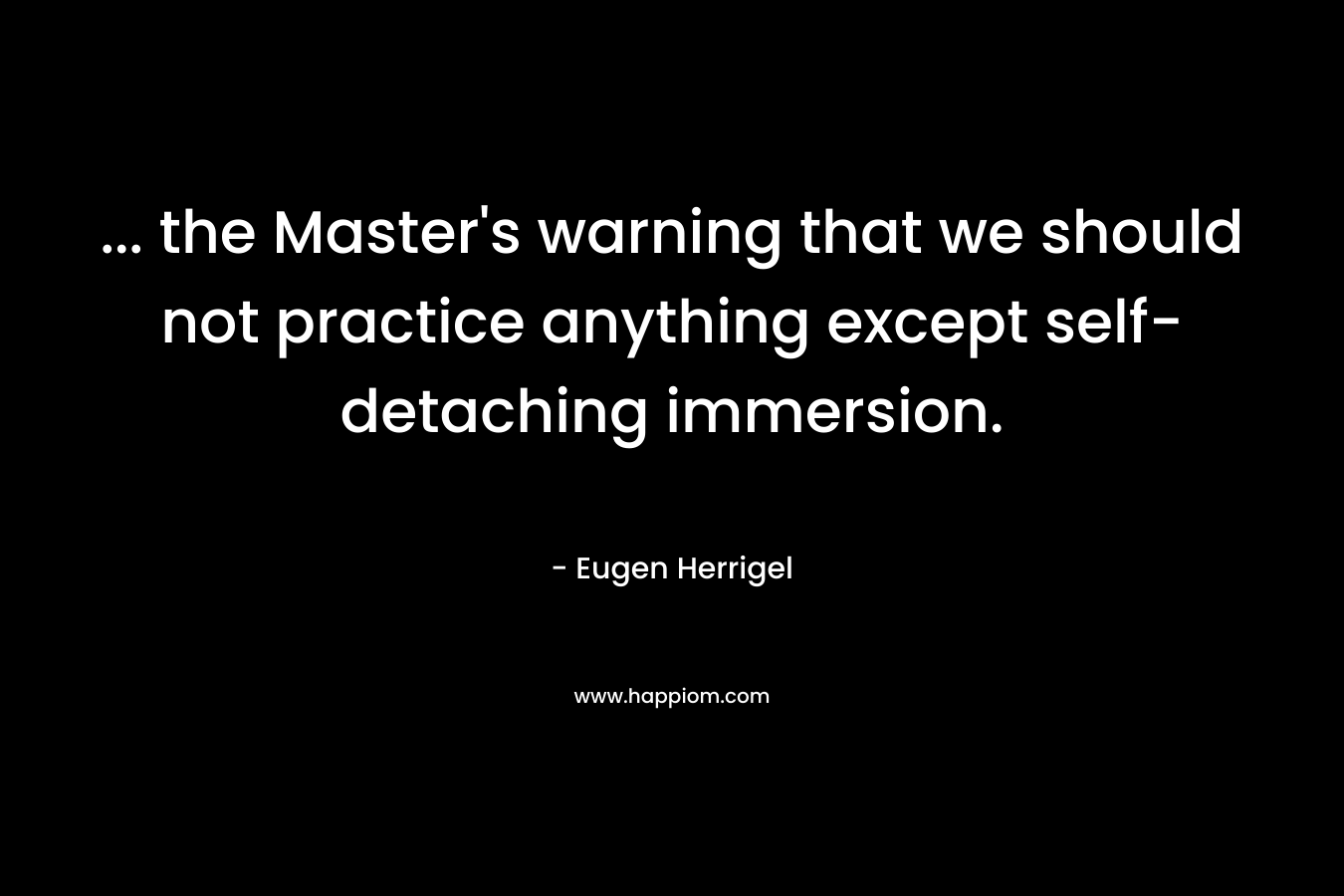 … the Master’s warning that we should not practice anything except self-detaching immersion. – Eugen Herrigel