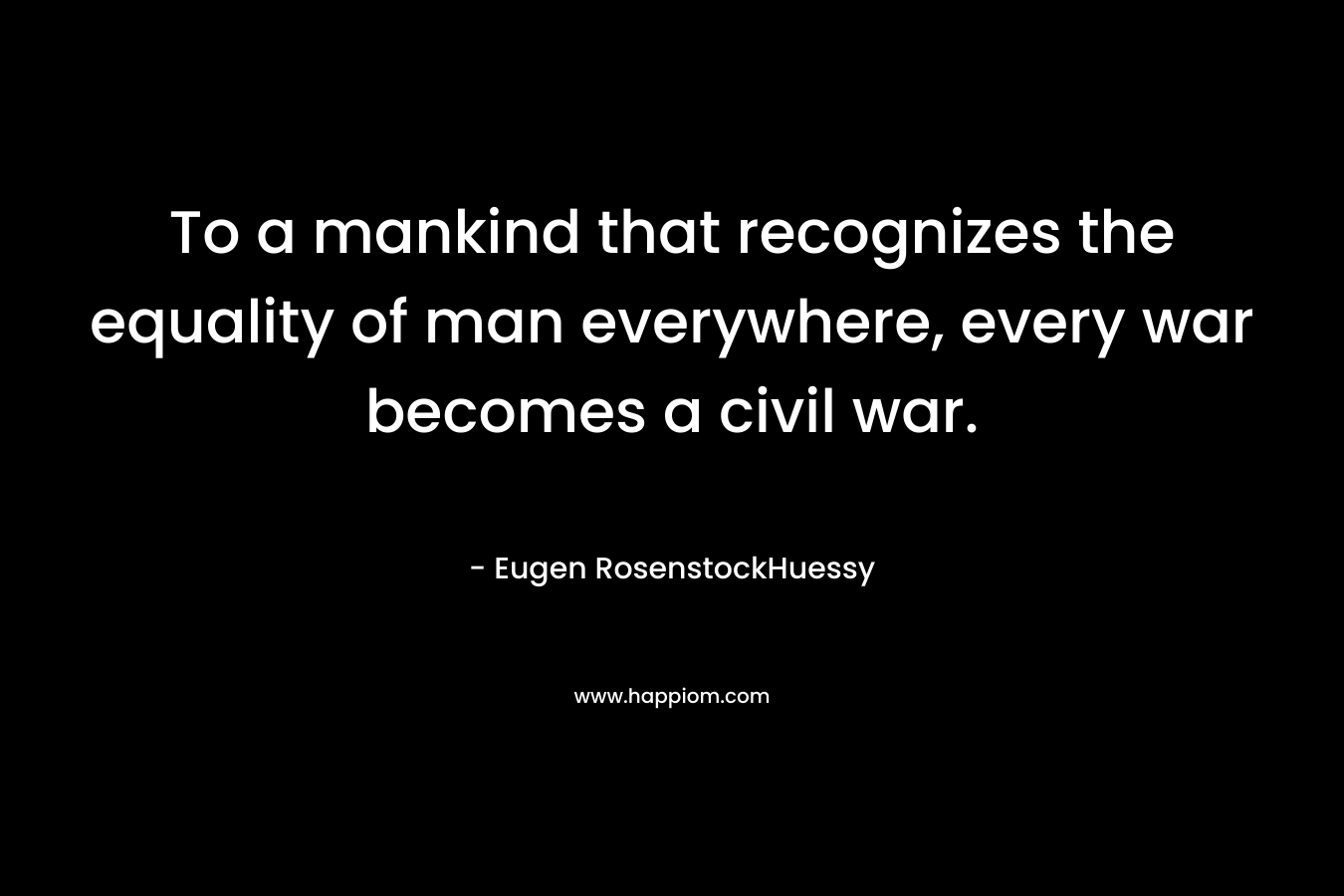 To a mankind that recognizes the equality of man everywhere, every war becomes a civil war. – Eugen RosenstockHuessy