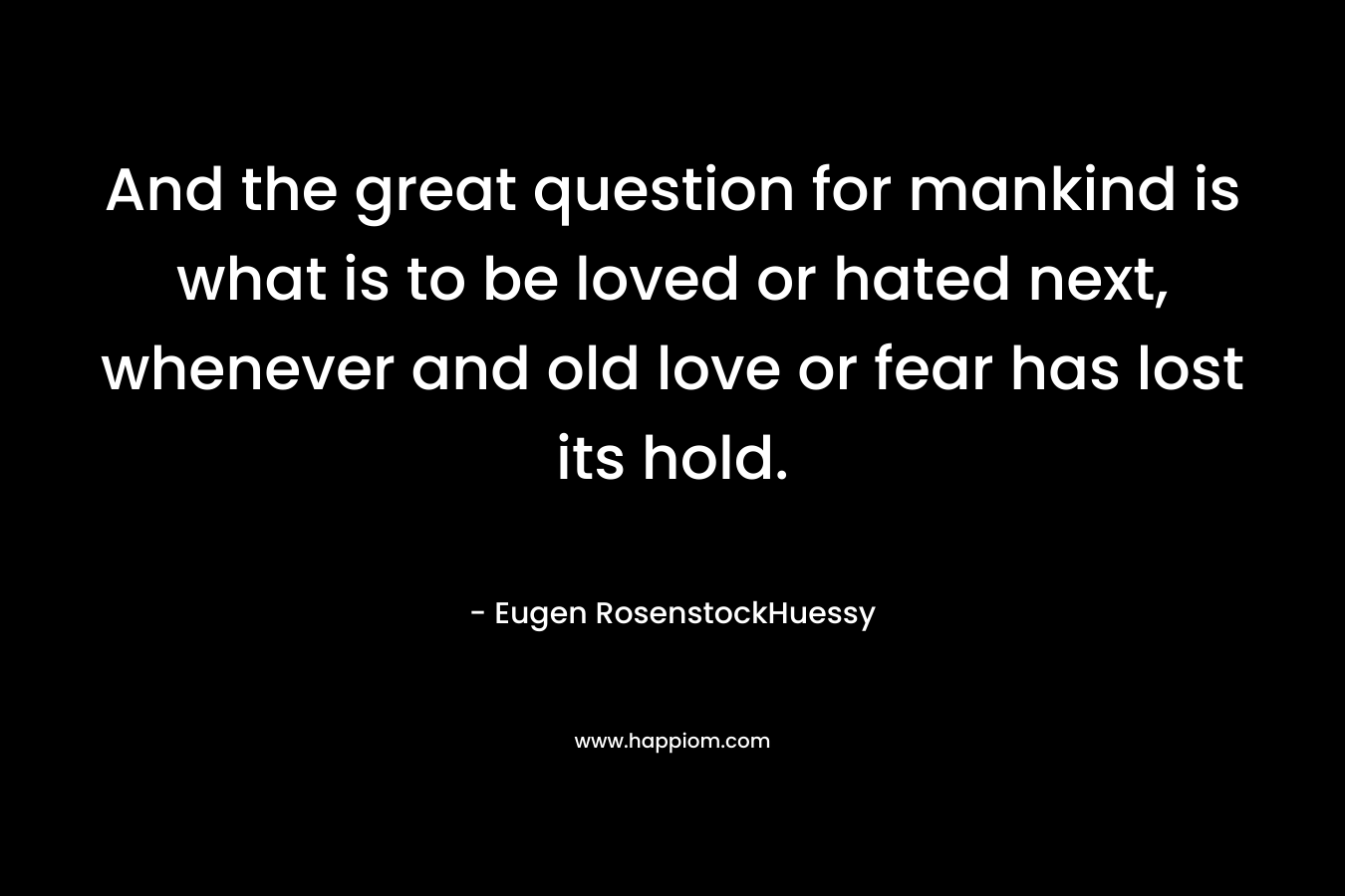 And the great question for mankind is what is to be loved or hated next, whenever and old love or fear has lost its hold.