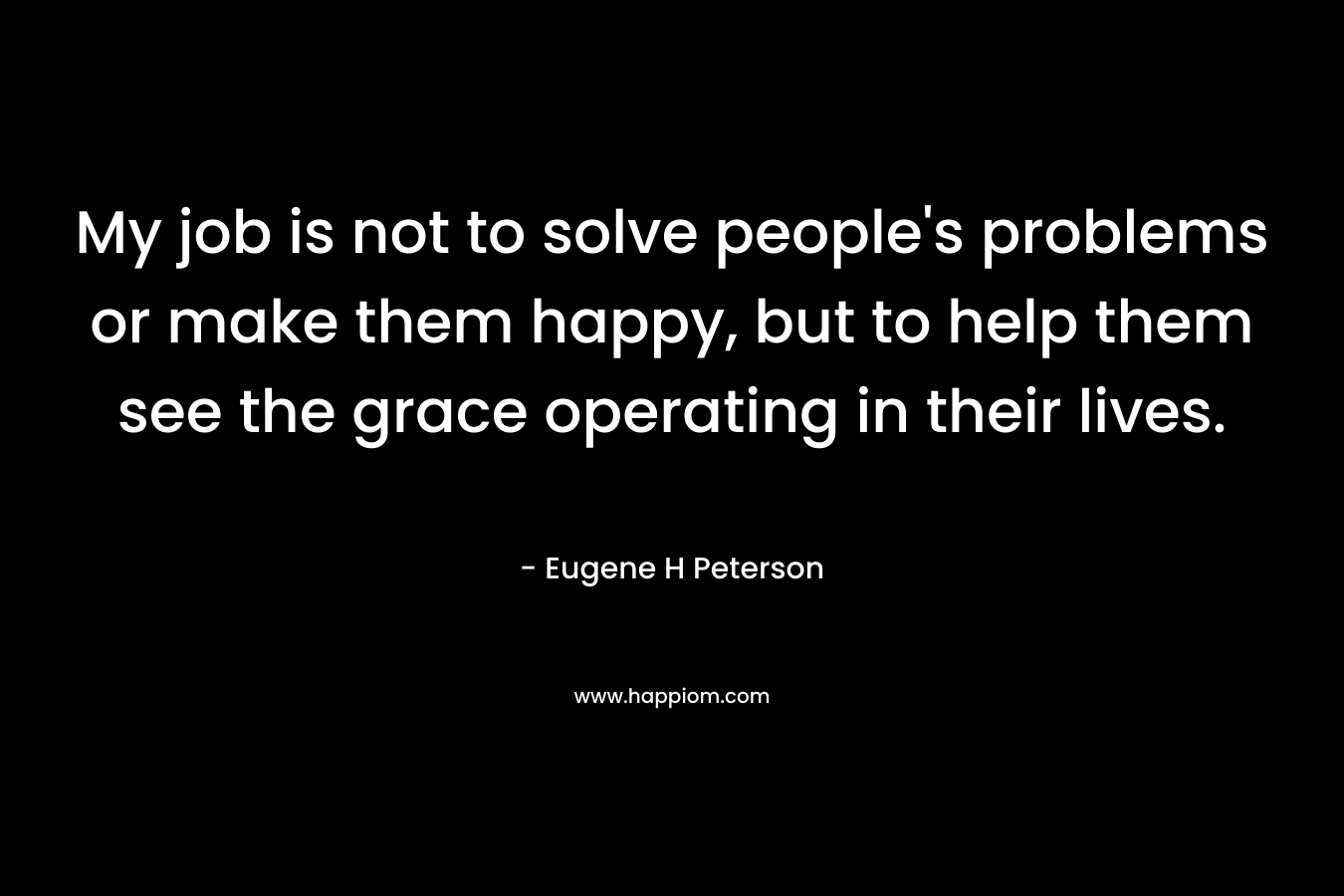 My job is not to solve people’s problems or make them happy, but to help them see the grace operating in their lives. – Eugene H Peterson