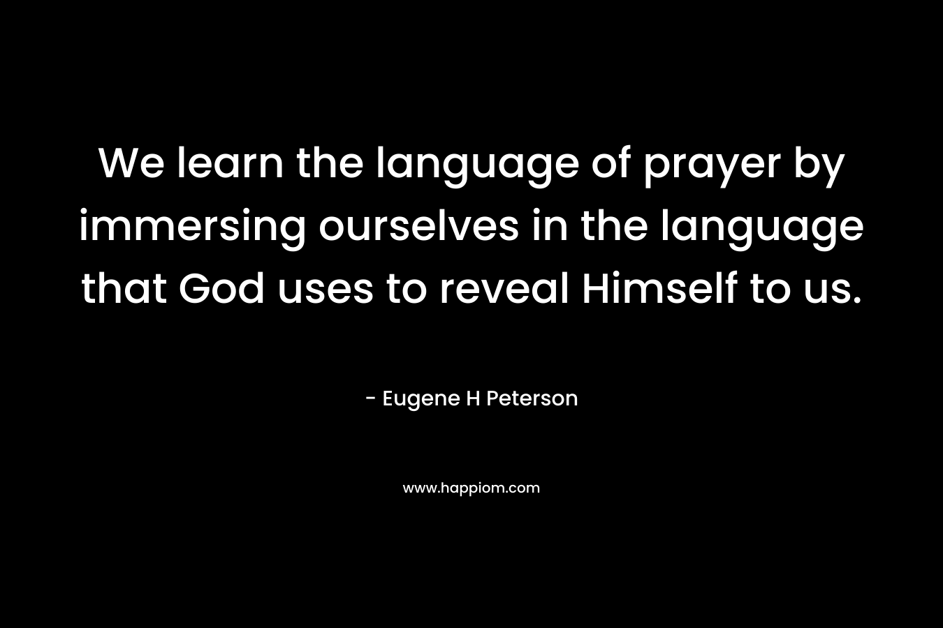 We learn the language of prayer by immersing ourselves in the language that God uses to reveal Himself to us. – Eugene H Peterson