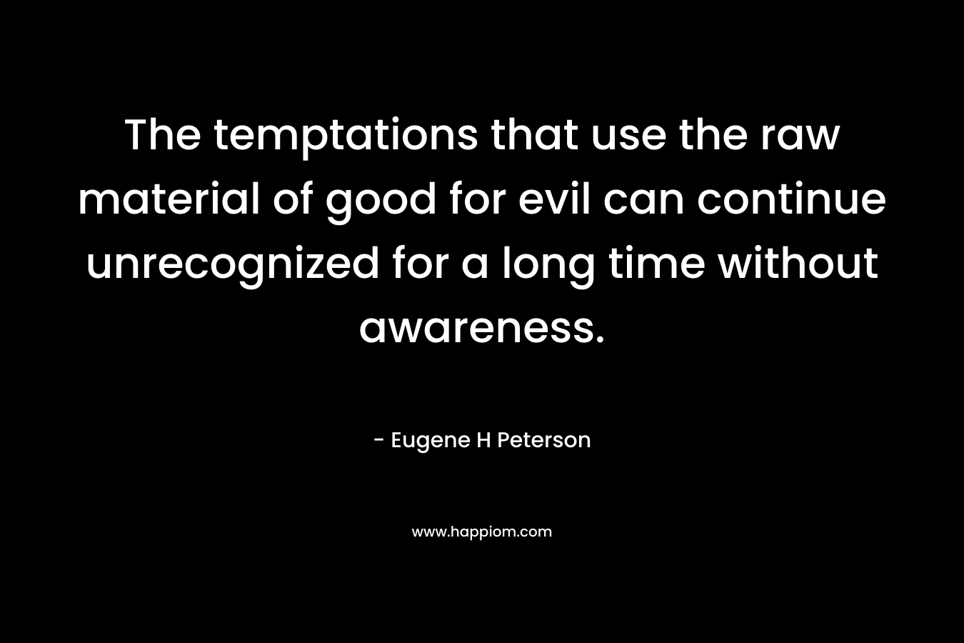 The temptations that use the raw material of good for evil can continue unrecognized for a long time without awareness. – Eugene H Peterson