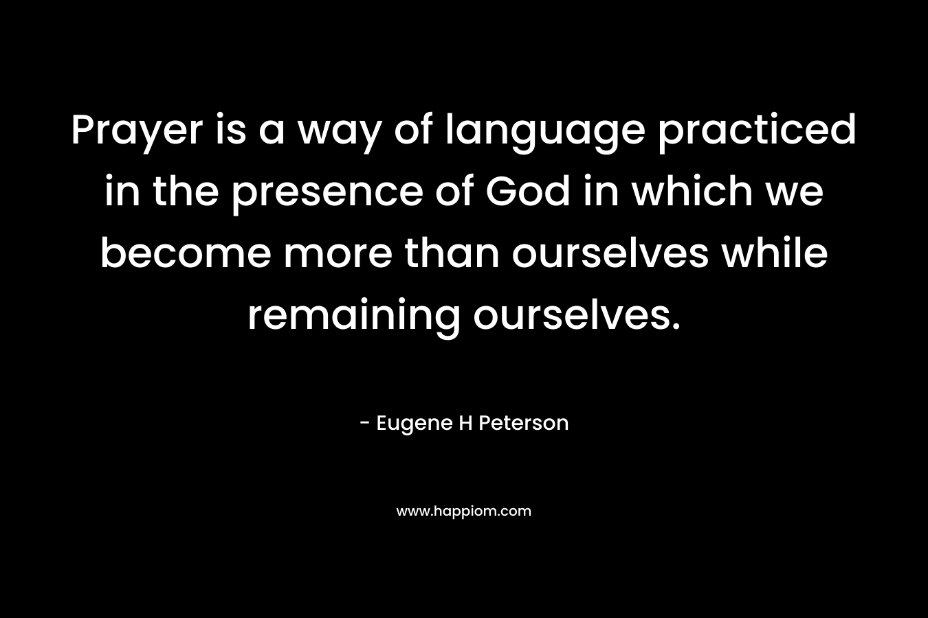 Prayer is a way of language practiced in the presence of God in which we become more than ourselves while remaining ourselves. – Eugene H Peterson