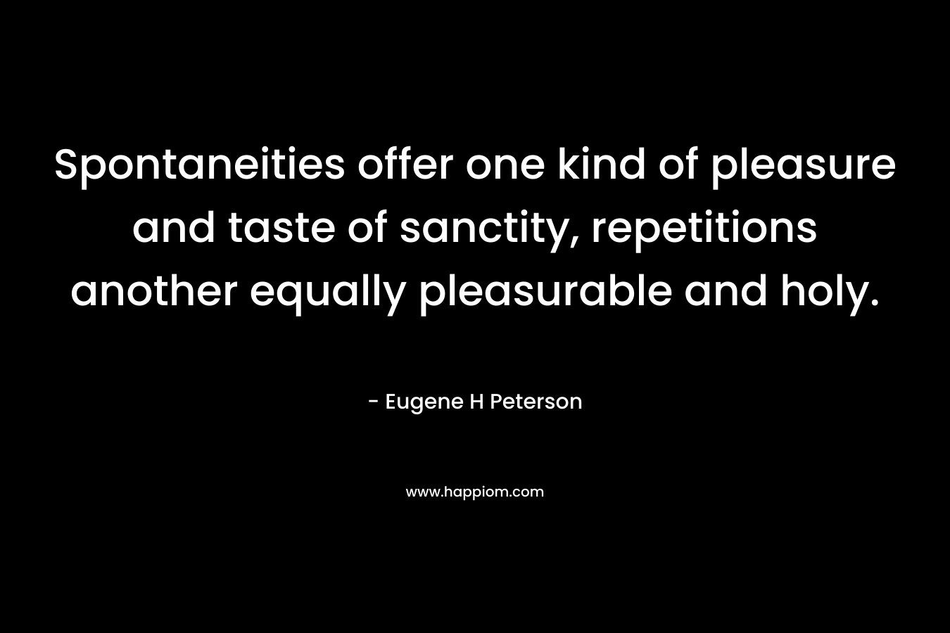 Spontaneities offer one kind of pleasure and taste of sanctity, repetitions another equally pleasurable and holy. – Eugene H Peterson