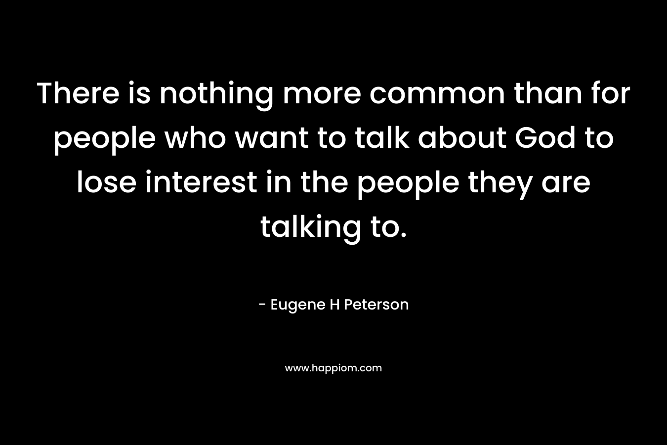 There is nothing more common than for people who want to talk about God to lose interest in the people they are talking to. – Eugene H Peterson