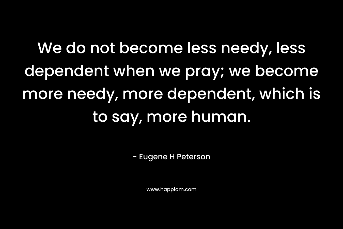 We do not become less needy, less dependent when we pray; we become more needy, more dependent, which is to say, more human. – Eugene H Peterson