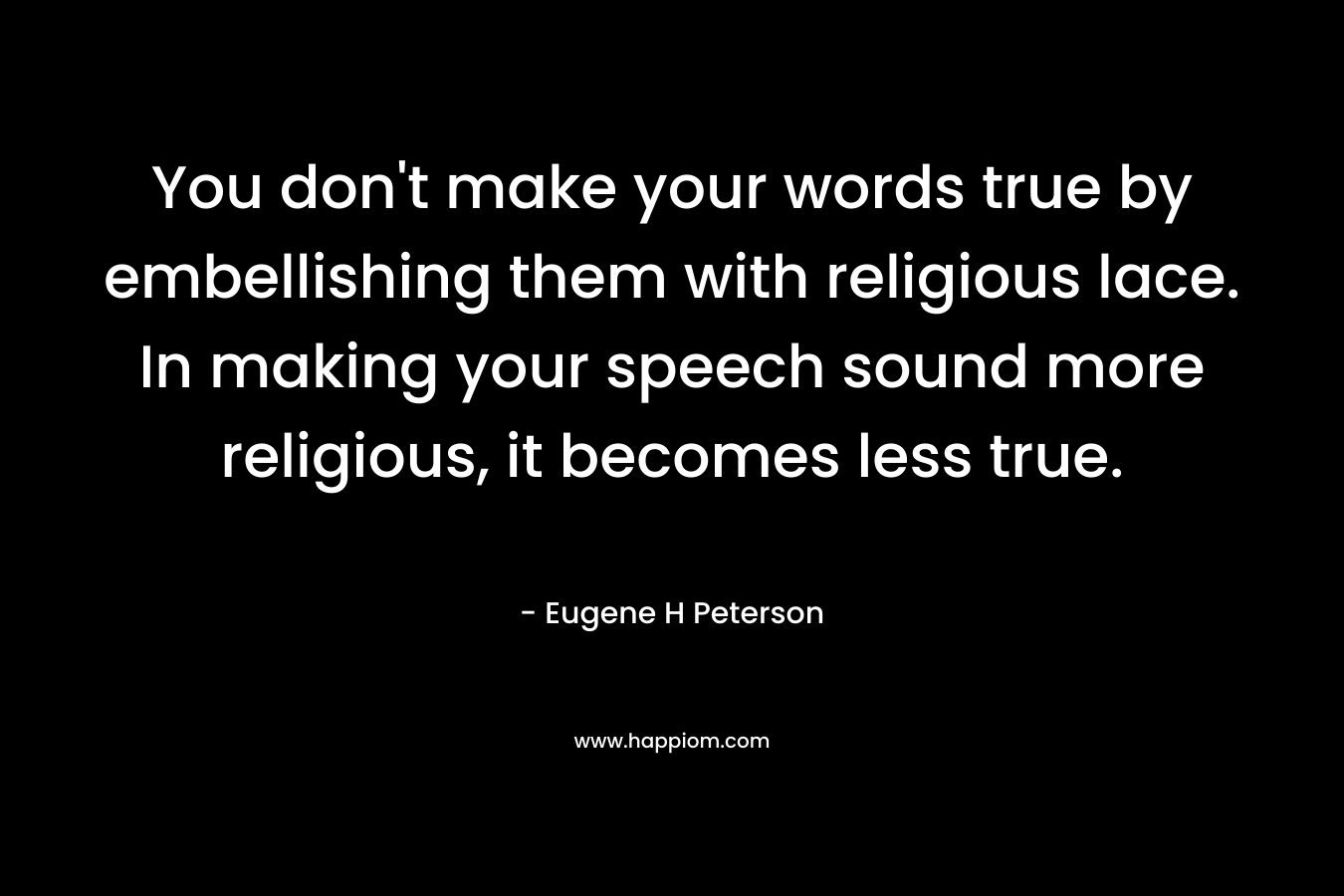 You don’t make your words true by embellishing them with religious lace. In making your speech sound more religious, it becomes less true. – Eugene H Peterson