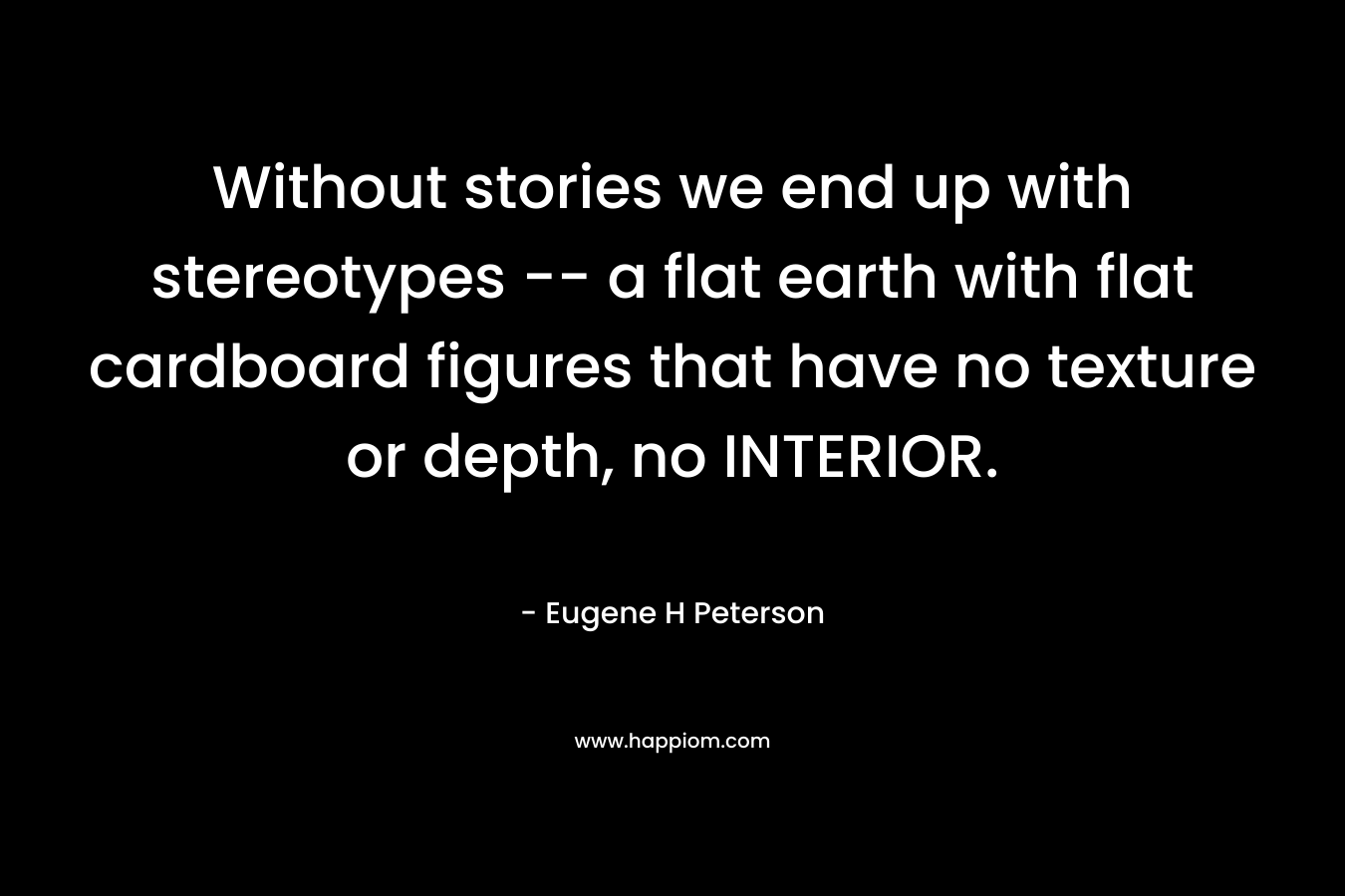 Without stories we end up with stereotypes — a flat earth with flat cardboard figures that have no texture or depth, no INTERIOR. – Eugene H Peterson