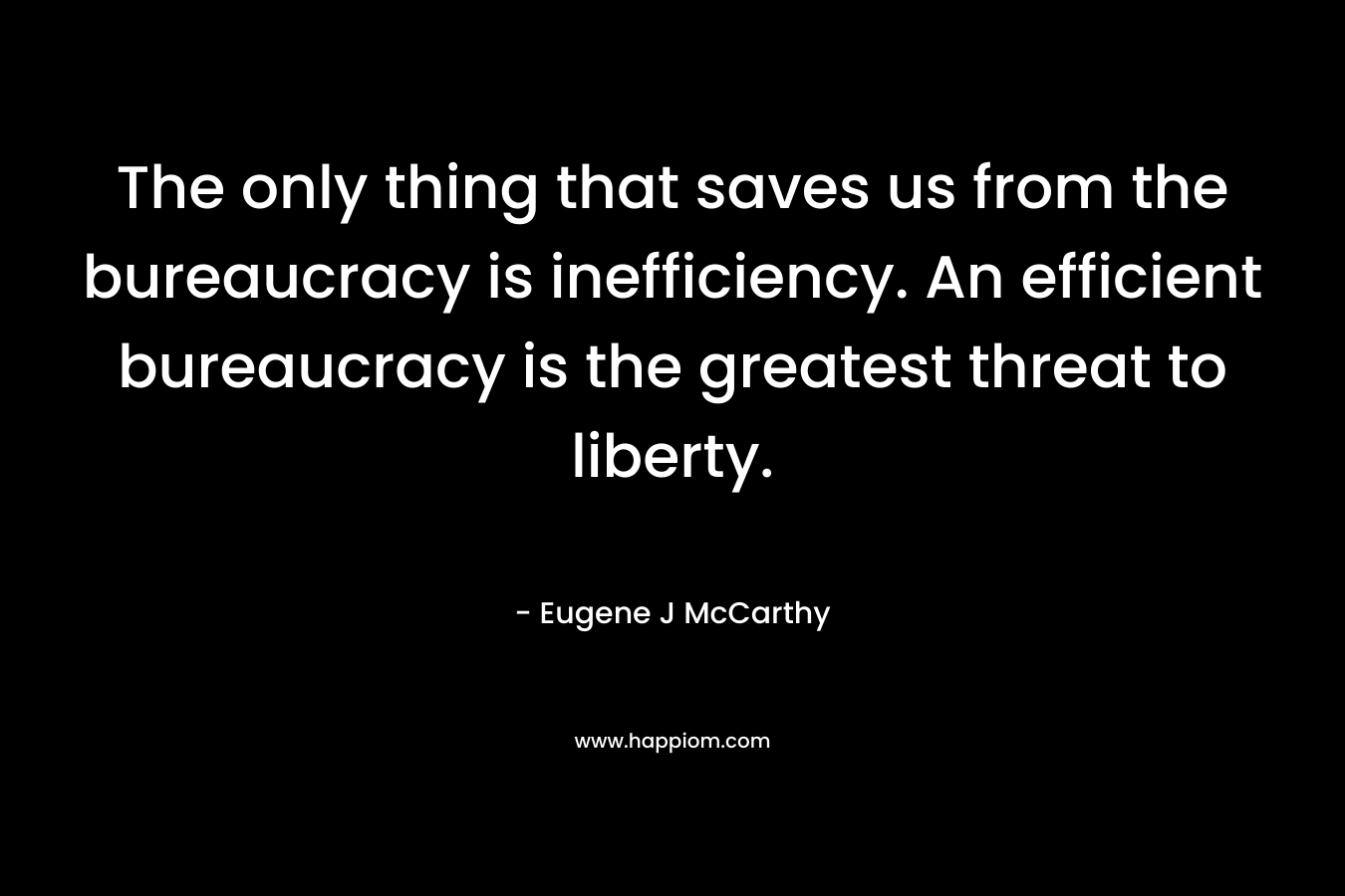 The only thing that saves us from the bureaucracy is inefficiency. An efficient bureaucracy is the greatest threat to liberty. – Eugene J McCarthy
