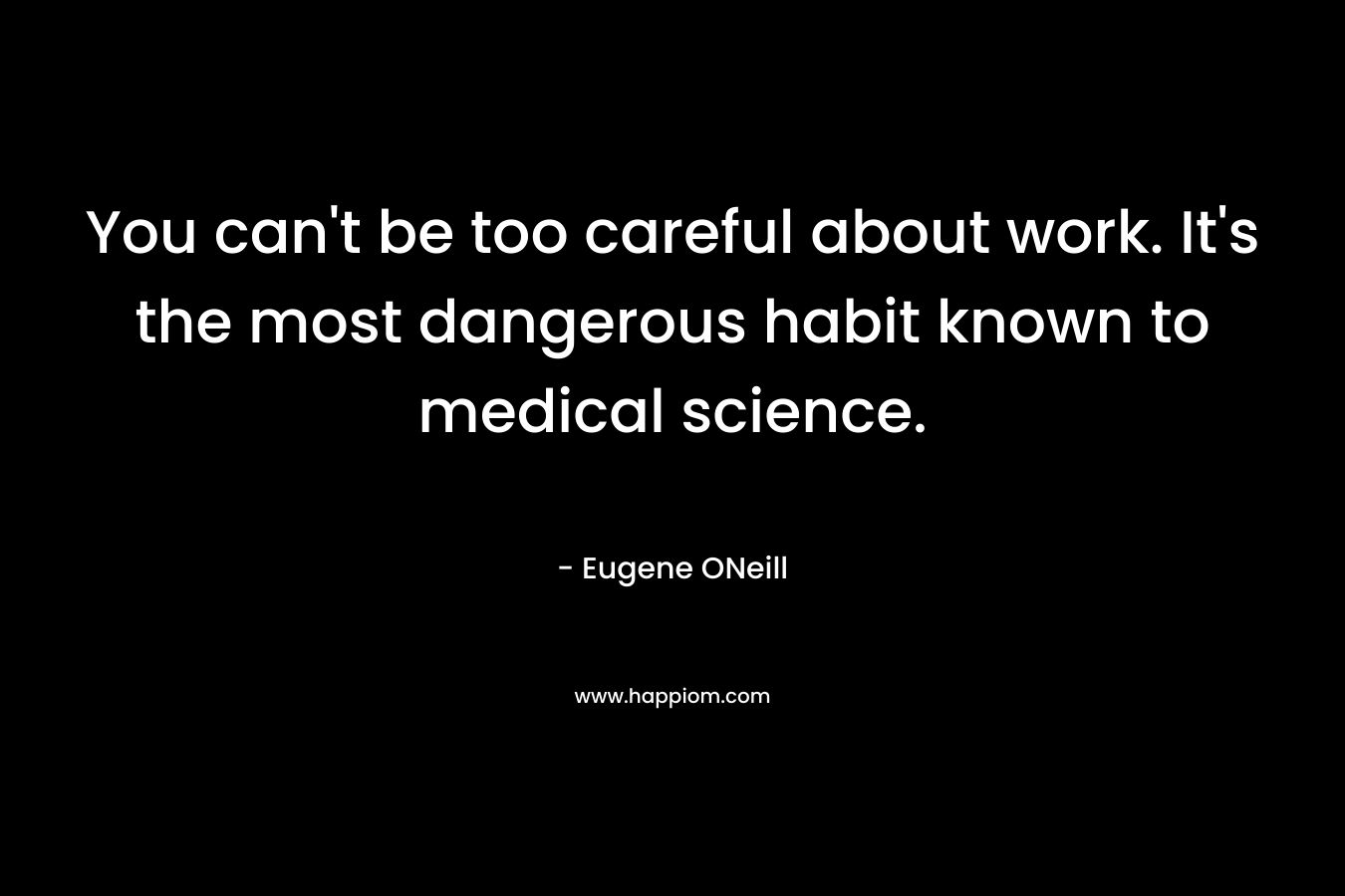 You can’t be too careful about work. It’s the most dangerous habit known to medical science. – Eugene ONeill