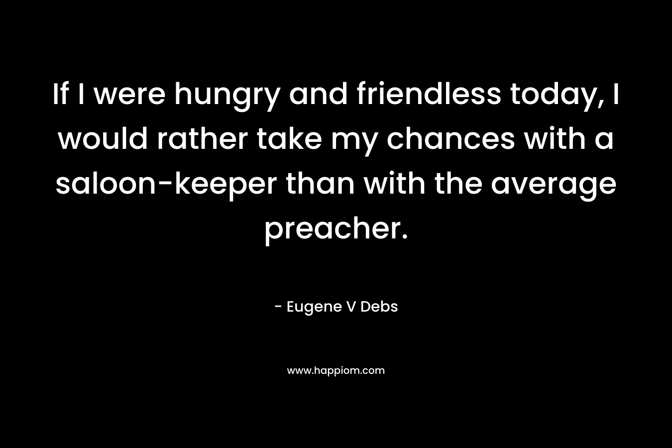 If I were hungry and friendless today, I would rather take my chances with a saloon-keeper than with the average preacher. – Eugene V Debs