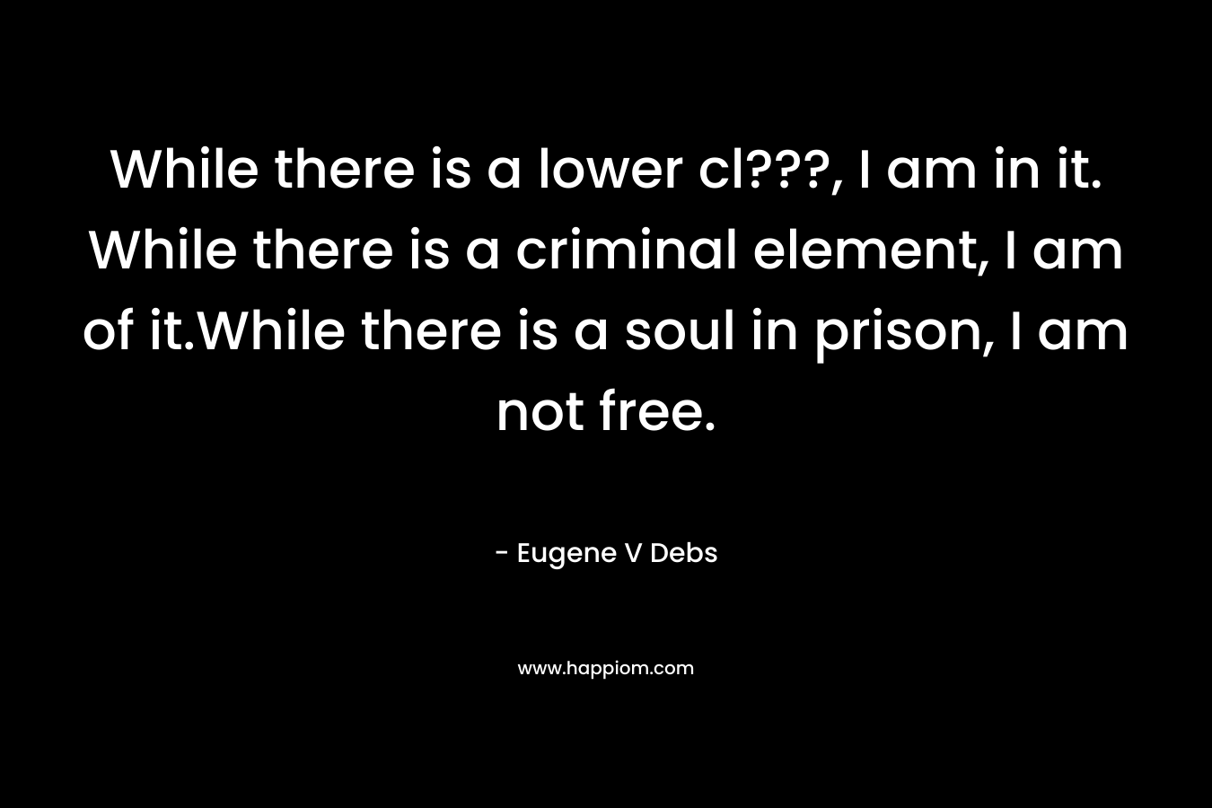 While there is a lower cl???, I am in it. While there is a criminal element, I am of it.While there is a soul in prison, I am not free.
