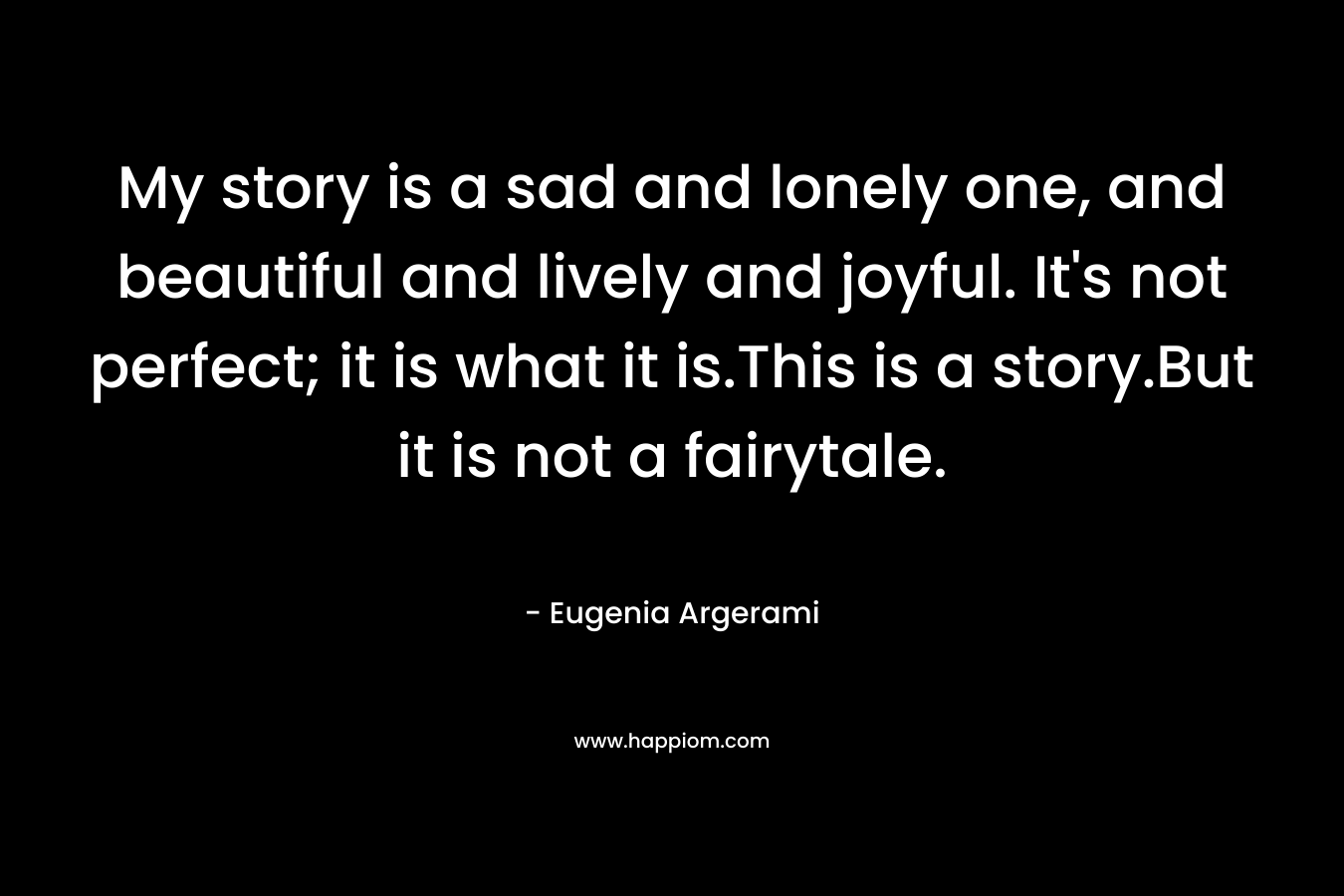 My story is a sad and lonely one, and beautiful and lively and joyful. It's not perfect; it is what it is.This is a story.But it is not a fairytale.
